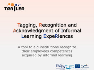 Tagging, Recognition and
Acknowledgment of Informal
   Learning ExpeRiences

 A tool to aid institutions recognize
   their employees competences
   acquired by informal learning
 
