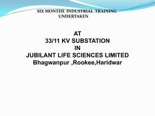 SIX MONTHS INDUSTRIAL TRAINING
UNDERTAKEN

AT
33/11 KV SUBSTATION
IN
JUBILANT LIFE SCIENCES LIMITED
Bhagwanpur ,Rookee,Haridwar

 