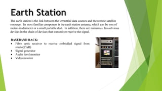 The earth station is the link between the terrestrial data sources and the remote satellite 
resource. Its most familiar component is the earth station antenna, which can be tens of 
meters in diameter or a small portable dish. In addition, there are numerous, less obvious 
devices in the chain of devices that transmit or receive the signal. 
BASEBAND RACK: 
 Fiber optic receiver to receive embedded signal from 
studio(CAR) 
 Signal generator 
 Audio level monitor 
 Video monitor 
 