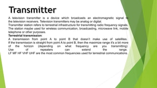 A television transmitter is a device which broadcasts an electromagnetic signal to 
the television receivers. Television transmitters may be analog or digital. 
Transmitter station refers to terrestrial infrastructure for transmitting radio frequency signals. 
The station maybe used for wireless communication, broadcasting, microwave link, mobile 
telephone or other purposes. 
Terrestrial transmission: 
A transmission from point A to point B that doesn’t make use of satellites. 
If the transmission is straight from point A to point B, then the maximize range it's a bit more 
of the horizon (depending on what frequency are you transmitting) 
Use of repeaters can extend the range. 
LF MF HF VHF UHF are the most common frequencies used for terrestrial communications. 
 