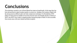 The technology currently in use at PrasarBharati has improved significantly. At this stage there has 
been advancement in signal reception quality as systems are changing from analog to digital with 
the advancement in different audio and video compression techniques. For Doordarshan, DTH 
(Direct To Home Service) satellite services have become more user friendly and also evolution of 
SDTV into HDTV have made it a popular product among the people of India. It is also accessible 
from remote areas with more channel and better reception. 
 