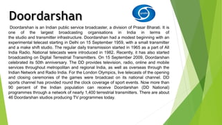 Doordarshan is an Indian public service broadcaster, a division of Prasar Bharati. It is 
one of the largest broadcasting organisations in India in terms of 
the studio and transmitter infrastructure. Doordarshan had a modest beginning with an 
experimental telecast starting in Delhi on 15 September 1959, with a small transmitter 
and a make shift studio. The regular daily transmission started in 1965 as a part of All 
India Radio. National telecasts were introduced in 1982. Recently, it has also started 
broadcasting on Digital Terrestrial Transmitters. On 15 September 2009, Doordarshan 
celebrated its 50th anniversary. The DD provides television, radio, online and mobile 
services throughout metropolitan and regional India, as well as overseas through the 
Indian Network and Radio India. For the London Olympics, live telecasts of the opening 
and closing ceremonies of the games were broadcast on its national channel. DD 
sports channel has provided round the clock coverage of sport events. Now more than 
90 percent of the Indian population can receive Doordarshan (DD National) 
programmes through a network of nearly 1,400 terrestrial transmitters. There are about 
46 Doordarshan studios producing TV programmes today. 
 