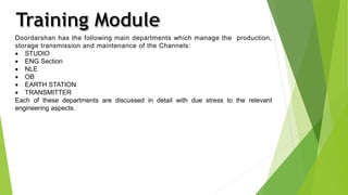 Doordarshan has the following main departments which manage the production, 
storage transmission and maintenance of the Channels: 
 STUDIO 
 ENG Section 
 NLE 
 OB 
 EARTH STATION 
 TRANSMITTER 
Each of these departments are discussed in detail with due stress to the relevant 
engineering aspects. 
 