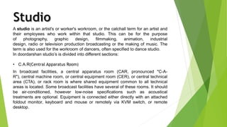 A studio is an artist's or worker's workroom, or the catchall term for an artist and 
their employees who work within that studio. This can be for the purpose 
of photography, graphic design, filmmaking, animation, industrial 
design, radio or television production broadcasting or the making of music. The 
term is also used for the workroom of dancers, often specified to dance studio. 
In doordarshan studio’s is divided into different sections: 
• C.A.R(Central Apparatus Room) 
In broadcast facilities, a central apparatus room (CAR, pronounced "C-A-R"), 
central machine room, or central equipment room (CER), or central technical 
area (CTA), or rack room is where shared equipment common to all technical 
areas is located. Some broadcast facilities have several of these rooms. It should 
be air-conditioned, however low-noise specifications such as acoustical 
treatments are optional. Equipment is connected either directly with an attached 
foldout monitor, keyboard and mouse or remotely via KVM switch, or remote 
desktop. 
 