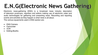 Electronic news-gathering (ENG) is a broadcast news industry description 
of television producers, reporters and editors making use of electronic video and 
audio technologies for gathering and presenting news. Recording and reporting 
events and activities as they happen is what news is all about. 
The various equipments used in ENG section are: 
 ENG Camera 
 Camcorder 
 VCR 
 Editing Booths 
 