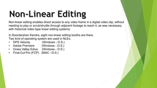 Non-linear editing enables direct access to any video frame in a digital video clip, without 
needing to play or scrub/shuttle through adjacent footage to reach it, as was necessary 
with historical video tape linear editing systems. 
In Doordarshan Kendra, eight non-linear editing booths are there. 
Two kind of operating system are used in NLEs. 
• DPS Velocity (Windows - O.S.) 
• Adobe Premiere (Windows - O.S.) 
• Grass Valley Edius (Windows - O.S.) 
• Final Cut Pro (FCP) (MAC - O.S.) 
 