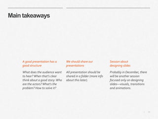 13|
Main takeaways
We should share our
presentations
All presentation should be
shared in a folder (more info
about this later).
Session about
designing slides
Probably in December, there
will be another session
focused only on designing
slides—visuals, transitions
and animations.
A good presentation has a
good structure
What does the audience want
to hear? When that’s clear
think about a good story:Who
are the actors?What’s the
problem? How to solve it?
 