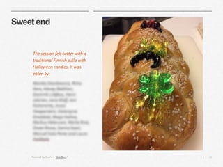 15|
Sweet end
The session felt better with a
traditional Finnish pulla with
Halloween candies. It was
eaten by:
Monika Stankiewicz, Riina
Kero, Alexey Bakhtov,
Dominik Littfass, Henri
Jokinen, Jana Wolf, Joni
Kaitaranta,Juuso
Haapaniemi, Katarzyna
Droździel, Maija Holma,
Markus Helavuori, Marta Ruiz,
Owen Rowe, Sanna Saari,
Manuel Sala Perez and Laura
Hoikkala
Powered by Duarte’s SlideDocs®
 
