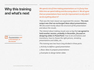 3|
Why this training
and what’s next
We spend a lot of time making presentations so it is funny how
little time we spend talking and discussing about it.We all agree
that our presentations have room for improvement so why don’t
we do anything about it?
That was the main reason we organized this session. The main
output was that we exchanged ideas about presentations.
We discussed mostly about the structure of the presentation
and about the visuals.
The interest about making visuals was so big that we agreed to
hold another session, probably in December, focused on
designing slides in PowerPoint: how to do animations and
transitions, how to choose the right picture, remaking
presentations and slides, etc.
This training was two hours long divided in three parts:
1.Activity to define a good presentation
2.Basic ideas to prepare presentations
3.Examples to design better slides
Icon by Deemak Daksina TheNounProject
Thepresentationused
inthetrainingis on
theintranet
 