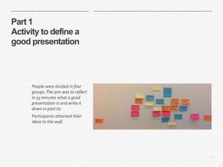 4|
Part 1
Activity to define a
good presentation
People were divided in four
groups.The aim was to reflect
in 15 minutes what a good
presentation is and write it
down in post its.
Participants attached their
ideas to the wall.
 