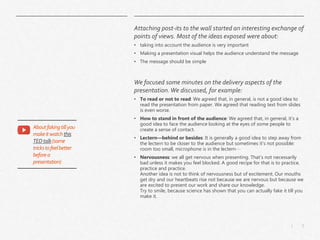 5|
Attaching post-its to the wall started an interesting exchange of
points of views. Most of the ideas exposed were about:
• taking into account the audience is very important
• Making a presentation visual helps the audience understand the message
• The message should be simple
We focused some minutes on the delivery aspects of the
presentation.We discussed, for example:
• To read or not to read: We agreed that, in general, is not a good idea to
read the presentation from paper. We agreed that reading text from slides
is even worse.
• How to stand in front of the audience: We agreed that, in general, it’s a
good idea to face the audience looking at the eyes of some people to
create a sense of contact.
• Lectern—behind or besides: It is generally a good idea to step away from
the lectern to be closer to the audience but sometimes it’s not possible:
room too small, microphone is in the lectern…
• Nervousness: we all get nervous when presenting. That’s not necessarily
bad unless it makes you feel blocked. A good recipe for that is to practice,
practice and practice.
Another idea is not to think of nervousness but of excitement. Our mouths
get dry and our heartbeats rise not because we are nervous but because we
are excited to present our work and share our knowledge.
Try to smile, because science has shown that you can actually fake it till you
make it.
Aboutfakingtillyou
makeitwatchthis
TEDtalk(some
trickstofeelbetter
beforea
presentation)
 