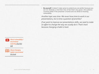 6|
• Be yourself: it doesn’t make sense to pretend you are perfect because you
are not. Nobody is. And that’s fine. In fact that’s very good—the audience
connects better if the presenter is honest and not afraid of showing
vulnerability.
Another topic was time.We never have time to work in our
presentations, but is time a question of priorities?
If we want to improve our presentations skills, we need to make
an effort to change the way we usually do it.That’s hard
because changing a habit is hard.
Icon by Arif Arif TheNounProject
AboutvulnerabilityI
recommend
watchingthisTED
talk
Aboutchanging
habitsIrecommend
thisbook
 