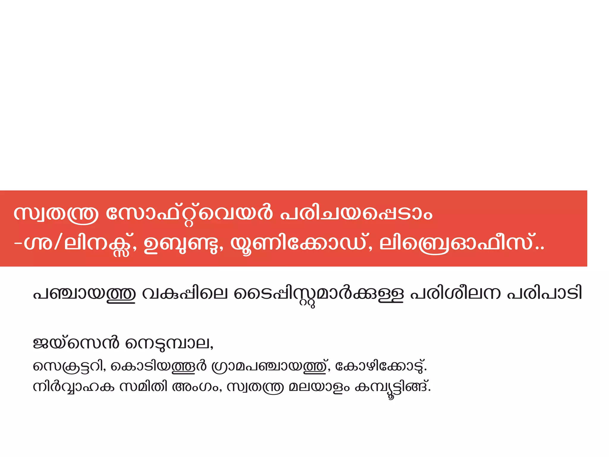 സ്വതന്ത്ര സോഫ്റ്റ്‌വെയര്‍ പരിചയപ്പെടാം
-‍ഗ്നു/ലിനക്സ്, ഉബുണ്ടു, യൂണിക്കോഡ്, ലിബ്രെഓഫീസ്..
പഞ്ചായത്തു വകുപ്പിലെ ടൈപ്പിസ്റ്റുമാര്‍ക്കുള്ള പരിശീലന പരിപാടി
ജയ്സെന്‍ നെടുമ്പാല,
സെക്രട്ടറി, കൊടിയത്തൂര്‍ ഗ്രാമപഞ്ചായത്തു്, കോഴിക്കോടു്.
നിര്‍വ്വാഹക സമിതി അംഗം, സ്വതന്ത്ര മലയാളം കമ്പ്യൂട്ടിങ്ങ്.
 
