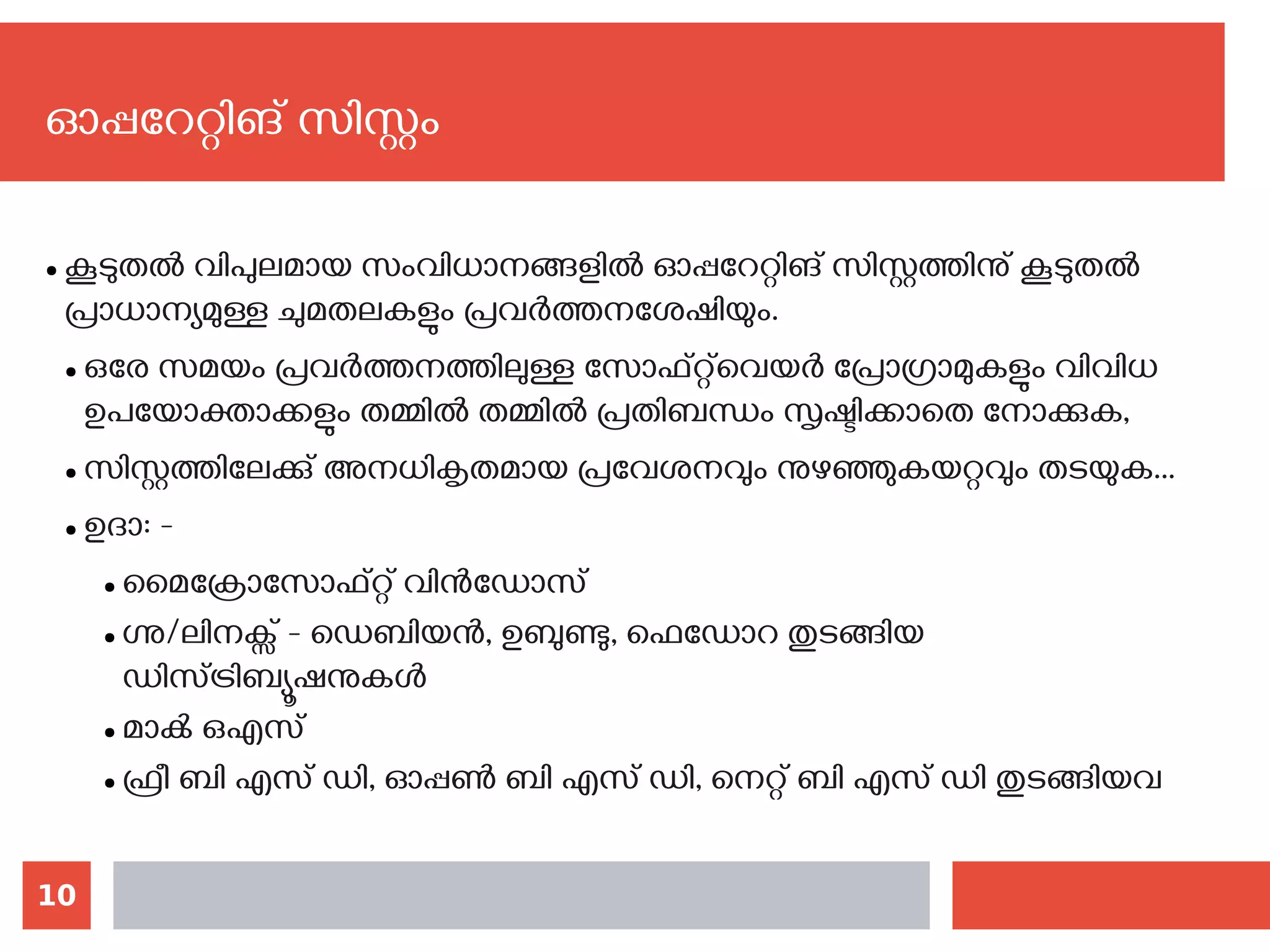 10
● കൂടുതല്‍ വിപുലമായ സംവിധാനങ്ങളില്‍ ഓപ്പറേറ്റിങ് സിസ്റ്റത്തിനു് കൂടുതല്‍
പ്രാധാന്യമുള്ള ചുമതലകളും പ്രവര്‍ത്തനശേഷിയും.
● ഒരേ സമയം പ്രവര്‍ത്തനത്തിലുള്ള സോഫ്റ്റ്‌വെയര്‍ പ്രോഗ്രാമുകളും വിവിധ
ഉപയോക്താക്കളും തമ്മില്‍ തമ്മില്‍ പ്രതിബന്ധം സൃഷ്ടിക്കാതെ നോക്കുക,
● സിസ്റ്റത്തിലേക്കു് അനധികൃതമായ പ്രവേശനവും നുഴഞ്ഞുകയറ്റവും തടയുക...
● ഉദാ: -
● മൈക്രോസോഫ്റ്റ് വിന്‍ഡോസ്
● ഗ്നു/ലിനക്സ് - ഡെബിയന്‍, ഉബുണ്ടു, ഫെഡോറ തുടങ്ങിയ
ഡിസ്ട്രിബ്യൂഷനുകള്‍
● മാക്‍ ഒഎസ്
● ഫ്രീ ബി എസ് ഡി, ഓപ്പണ്‍ ബി എസ് ഡി, നെറ്റ് ബി എസ് ഡി തുടങ്ങിയവ
ഓപ്പറേറ്റിങ് സിസ്റ്റം
 