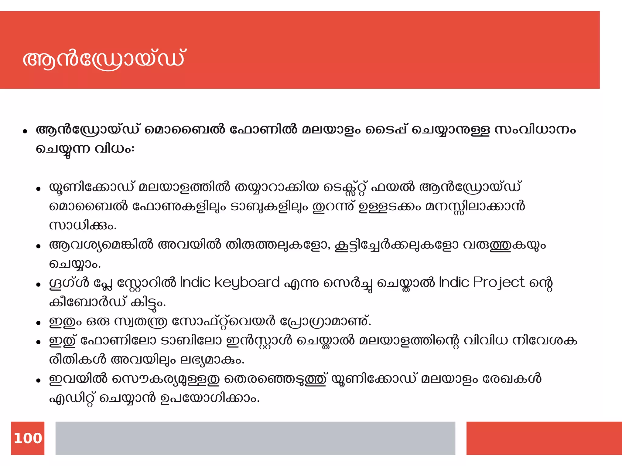 100
ആന്‍ഡ്രോയ്ഡ്
● ആന്‍ഡ്രോയ്ഡ് മൊബൈല്‍ ഫോണില്‍ മലയാളം ടൈപ്പ് ചെയ്യാനുള്ള സംവിധാനം
ചെയ്യുന്ന വിധം:
● യൂണിക്കോഡ് മലയാളത്തില്‍ തയ്യാറാക്കിയ ടെക്സ്റ്റ് ഫയല്‍ ആന്‍ഡ്രോയ്ഡ്
മൊബൈല്‍ ഫോണുകളിലും ടാബുകളിലും തുറന്നു് ഉള്ളടക്കം മനസ്സിലാക്കാന്‍
സാധിക്കും.
● ആവശ്യമെങ്കില്‍ അവയില്‍ തിരുത്തലുകളോ, കൂട്ടിച്ചേര്‍ക്കലുകളോ വരുത്തുകയും
ചെയ്യാം.
● ഗൂഗ്ള്‍ പ്ലേ സ്റ്റോറില്‍ ‍Indic keyboard എന്നു സെര്‍ച്ചു ചെയ്താല്‍ Indic Project ന്റെ
കീബോര്‍ഡ് കിട്ടും.
● ഇതും ഒരു സ്വതന്ത്ര സോഫ്റ്റ്‍‌വെയര്‍ പ്രോഗ്രാമാണു്.
● ഇതു് ഫോണിലോ ടാബിലോ ഇന്‍സ്റ്റാള്‍ ചെയ്താല്‍ മലയാളത്തിന്റെ വിവിധ നിവേശക
രീതികള്‍ അവയിലും ലഭ്യമാകും.
● ഇവയില്‍ സൌകര്യമുള്ളതു തെരഞ്ഞെടുത്തു് യൂണിക്കോഡ് മലയാളം രേഖകള്‍
എഡിറ്റ് ചെയ്യാന്‍ ഉപയോഗിക്കാം.
 