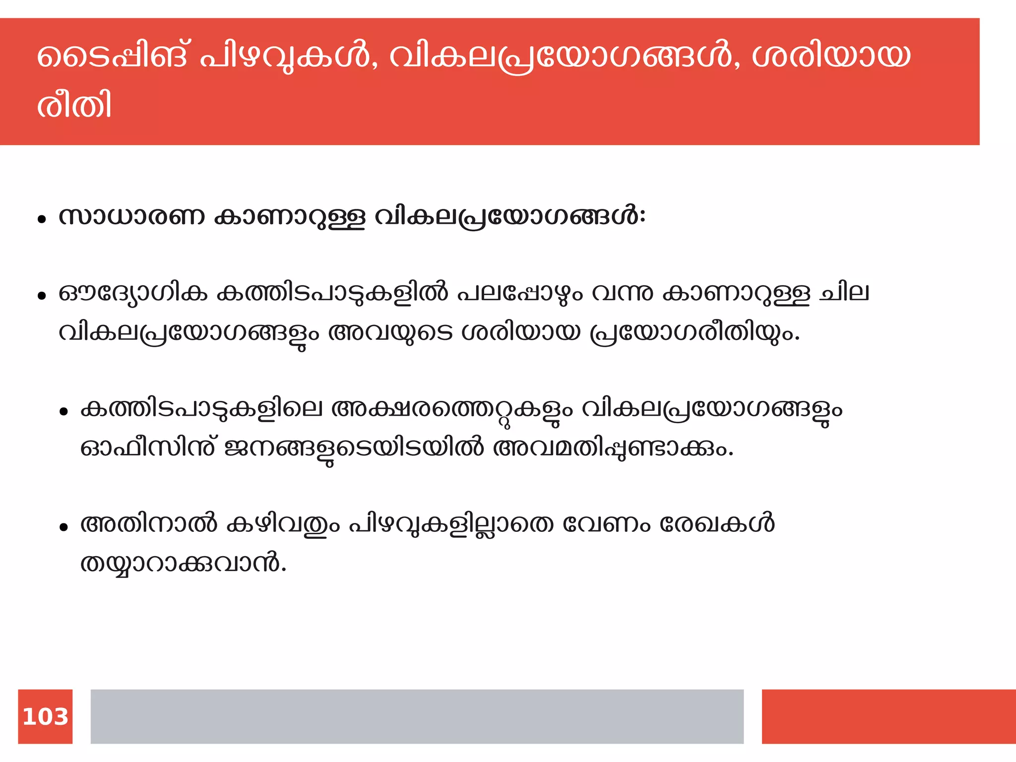 103
ടൈപ്പിങ് പിഴവുകള്‍, വികലപ്രയോഗങ്ങള്‍, ശരിയായ
രീതി
● സാധാരണ കാണാറുള്ള വികലപ്രയോഗങ്ങള്‍:
● ഔദ്യോഗിക കത്തിടപാടുകളില്‍ പലപ്പോഴും വന്നു കാണാറുള്ള ചില
വികലപ്രയോഗങ്ങളും അവയുടെ ശരിയായ പ്രയോഗരീതിയും.
● കത്തിടപാടുകളിലെ അക്ഷരത്തെറ്റുകളും വികലപ്രയോഗങ്ങളും
ഓഫീസിനു് ജനങ്ങളുടെയിടയില്‍ അവമതിപ്പുണ്ടാക്കും.
● അതിനാല്‍ കഴിവതും പിഴവുകളില്ലാതെ വേണം രേഖകള്‍
തയ്യാറാക്കുവാന്‍.‍‍
 