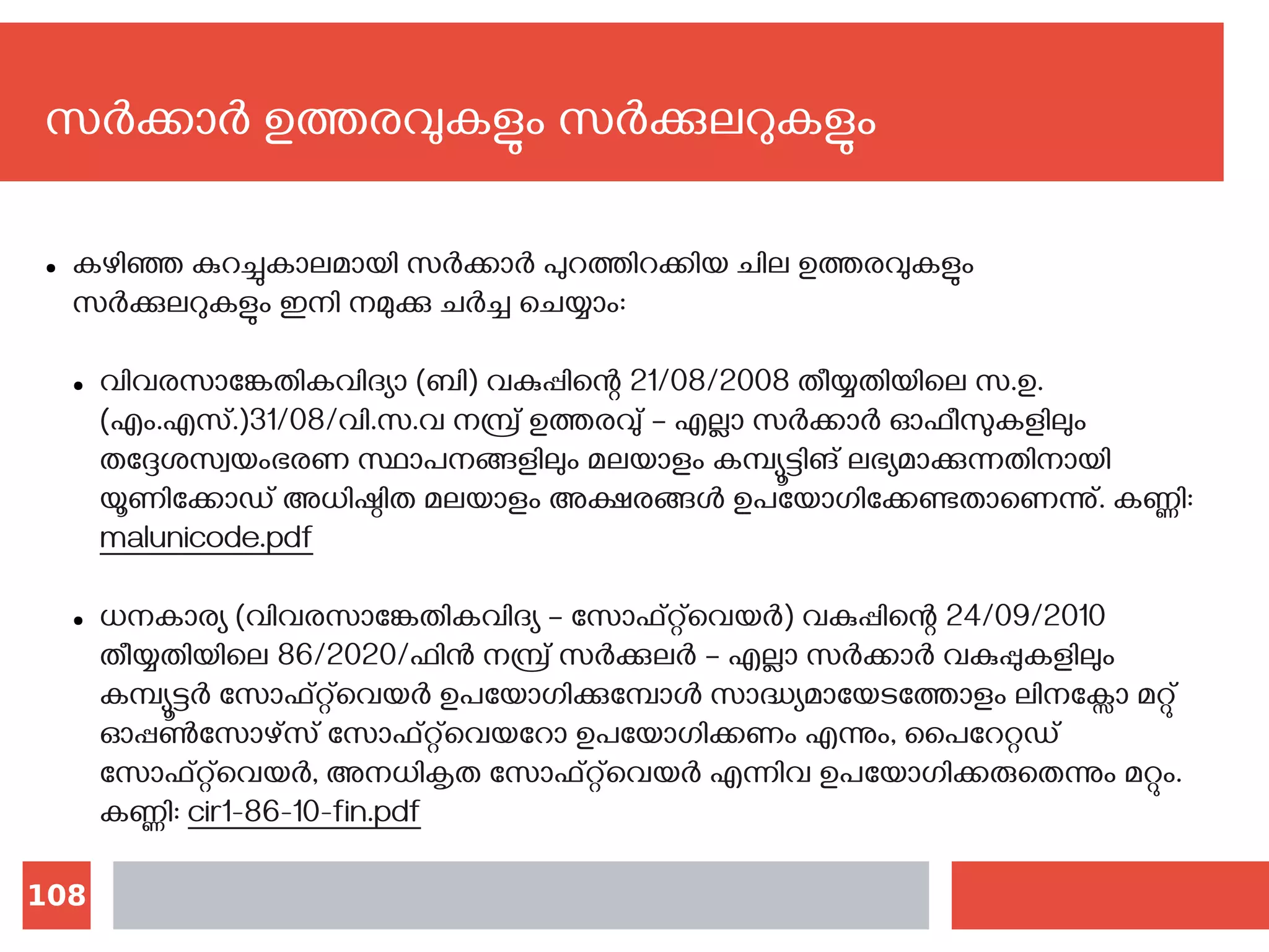 108
സര്‍ക്കാര്‍ ഉത്തരവുകളും സര്‍ക്കുലറുകളും
● കഴിഞ്ഞ കുറച്ചുകാലമായി സര്‍ക്കാര്‍ പുറത്തിറക്കിയ ചില ഉത്തരവുകളും
സര്‍ക്കുലറുകളും ഇനി നമുക്കു ചര്‍ച്ച ചെയ്യാം:
● വിവരസാങ്കേതികവിദ്യാ (ബി) വകുപ്പിന്റെ 21/08/2008 തീയ്യതിയിലെ സ.ഉ.
(എം.എസ്.)31/08/വി.സ.വ നമ്പ്ര് ഉത്തരവു് – എല്ലാ സര്‍ക്കാര്‍ ഓഫീസുകളിലും
തദ്ദേശസ്വയംഭരണ സ്ഥാപനങ്ങളിലും മലയാളം കമ്പ്യൂട്ടിങ് ലഭ്യമാക്കുന്നതിനായി
യൂണിക്കോഡ് അധിഷ്ഠിത മലയാളം അക്ഷരങ്ങള്‍ ഉപയോഗിക്കേണ്ടതാണെന്നു്. കണ്ണി‍:
malunicode.pdf
● ധനകാര്യ (വിവരസാങ്കേതികവിദ്യ – സോഫ്റ്റ്‌വെയര്‍) വകുപ്പിന്റെ 24/09/2010
തീയ്യതിയിലെ 86/2020/ഫിന്‍ നമ്പ്ര് സര്‍ക്കുലര്‍ – എല്ലാ സര്‍ക്കാര്‍ വകുപ്പുകളിലും
കമ്പ്യൂട്ടര്‍ സോഫ്റ്റ്‌വെയര്‍ ഉപയോഗിക്കുമ്പോള്‍ സാദ്ധ്യമായേടത്തോളം ലിനക്സോ മറ്റു്
ഓപ്പണ്‍സോഴ്സ് സോഫ്റ്റ്‌വെയറോ ഉപയോഗിക്കണം എന്നും, പൈറേറ്റഡ്
സോഫ്റ്റ്‌വെയര്‍, അനധികൃത സോഫ്റ്റ്‌വെയര്‍ എന്നിവ ഉപയോഗിക്കരുതെന്നും മറ്റും.
കണ്ണി‍: cir1-86-10-fin.pdf
 