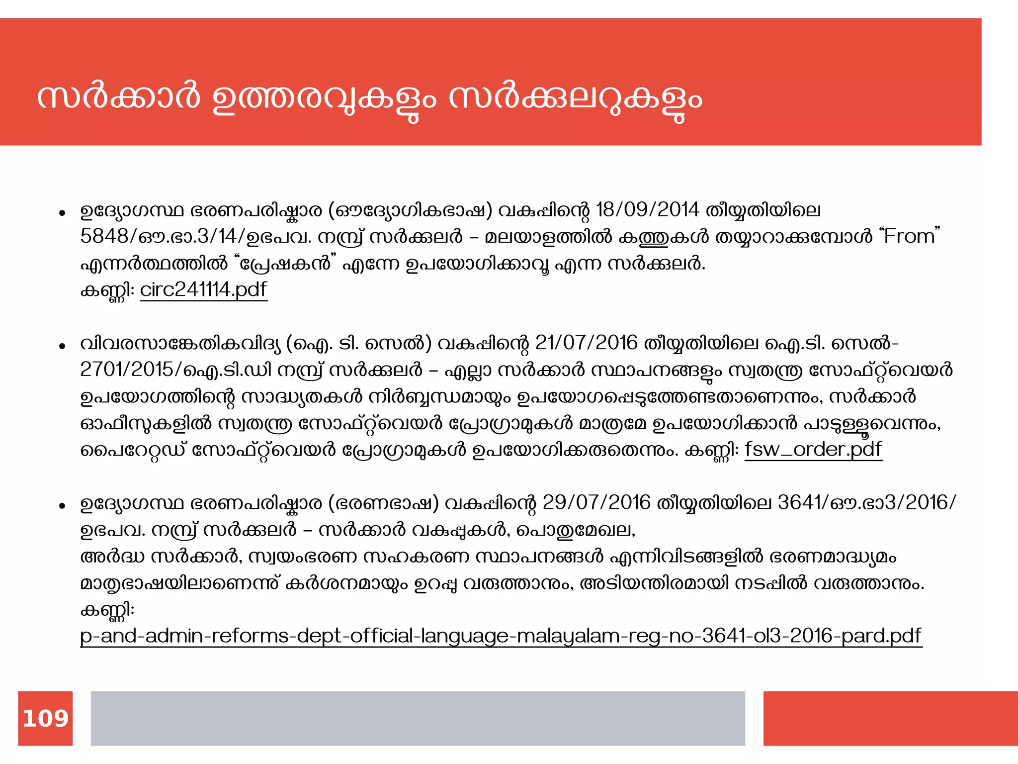 109
സര്‍ക്കാര്‍ ഉത്തരവുകളും സര്‍ക്കുലറുകളും
● ഉദ്യോഗസ്ഥ ഭരണപരിഷ്കാര (ഔദ്യോഗികഭാഷ) വകുപ്പിന്റെ 18/09/2014 തീയ്യതിയിലെ
5848/ഔ.ഭാ.3/14/ഉഭപവ. നമ്പ്ര് സര്‍ക്കുലര്‍ – മലയാളത്തില്‍ കത്തുകള്‍ തയ്യാറാക്കുമ്പോള്‍ “From”
എന്നര്‍ത്ഥത്തില്‍ “പ്രേഷകന്‍” എന്നേ ഉപയോഗിക്കാവൂ എന്ന സര്‍ക്കുലര്‍.
കണ്ണി‍: circ241114.pdf
● വിവരസാങ്കേതികവിദ്യ (ഐ. ടി. സെല്‍) വകുപ്പിന്റെ 21/07/2016 തീയ്യതിയിലെ ഐ.ടി. സെല്‍-
2701/2015/ഐ.ടി.ഡി നമ്പ്ര് സര്‍ക്കുലര്‍ – എല്ലാ സര്‍ക്കാര്‍ സ്ഥാപനങ്ങളും സ്വതന്ത്ര സോഫ്റ്റ്‌വെയര്‍
ഉപയോഗത്തിന്റെ സാദ്ധ്യതകള്‍ നിര്‍ബ്ബന്ധമായും ഉപയോഗപ്പെടുത്തേണ്ടതാണെന്നും, സര്‍ക്കാര്‍
ഓഫീസുകളില്‍ സ്വതന്ത്ര സോഫ്റ്റ്‌വെയര്‍ പ്രോഗ്രാമുകള്‍ മാത്രമേ ഉപയോഗിക്കാന്‍ പാടുള്ളൂവെന്നും,
പൈറേറ്റഡ് സോഫ്റ്റ്‌വെയര്‍ പ്രോഗ്രാമുകള്‍ ഉപയോഗിക്കരുതെന്നും. കണ്ണി‍: fsw_order.pdf
● ഉദ്യോഗസ്ഥ ഭരണപരിഷ്കാര (ഭരണഭാഷ) വകുപ്പിന്റെ 29/07/2016 തീയ്യതിയിലെ 3641/ഔ.ഭാ3/2016/
ഉഭപവ. നമ്പ്ര് സര്‍ക്കുലര്‍ – സര്‍ക്കാര്‍ വകുപ്പുകള്‍, പൊതുമേഖല,
അര്‍ദ്ധ സര്‍ക്കാര്‍, സ്വയംഭരണ സഹകരണ സ്ഥാപനങ്ങള്‍ എന്നിവിടങ്ങളില്‍ ഭരണമാദ്ധ്യമം
മാതൃഭാഷയിലാണെന്നു് കര്‍ശനമായും ഉറപ്പു വരുത്താനും, അടിയന്തിരമായി നടപ്പില്‍ വരുത്താനും.
കണ്ണി‍:
p-and-admin-reforms-dept-official-language-malayalam-reg-no-3641-ol3-2016-pard.pdf
 