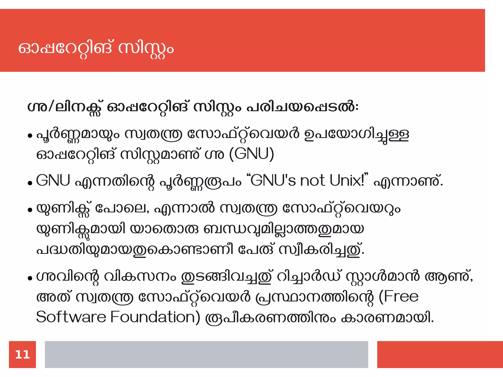 11
ഗ്നു/ലിനക്സ് ഓപ്പറേറ്റിങ് സിസ്റ്റം പരിചയപ്പെടല്‍:
● പൂർണ്ണമായും സ്വതന്ത്ര സോഫ്റ്റ്‌‌വെയർ ഉപയോഗിച്ചുള്ള
ഓപ്പറേറ്റിങ് സിസ്റ്റമാണു് ഗ്നു (GNU)
● GNU എന്നതിന്റെ പൂർണ്ണരൂപം “GNU's not Unix!” എന്നാണു്.
● യുണിക്സ് പോലെ, എന്നാൽ സ്വതന്ത്ര സോഫ്റ്റ്‌‌വെയറും
യുണിക്സുമായി യാതൊരു ബന്ധവുമില്ലാത്തതുമായ
പദ്ധതിയുമായതുകൊണ്ടാണീ പേരു് സ്വീകരിച്ചതു്.
● ഗ്നുവിന്റെ വികസനം തുടങ്ങിവച്ചതു് റിച്ചാർഡ് സ്റ്റാൾമാൻ ആണു്,
അത് സ്വതന്ത്ര സോഫ്റ്റ്‌‌വെയർ പ്രസ്ഥാനത്തിന്റെ (Free
Software Foundation) രൂപീകരണത്തിനും കാരണമായി.
ഓപ്പറേറ്റിങ് സിസ്റ്റം
 