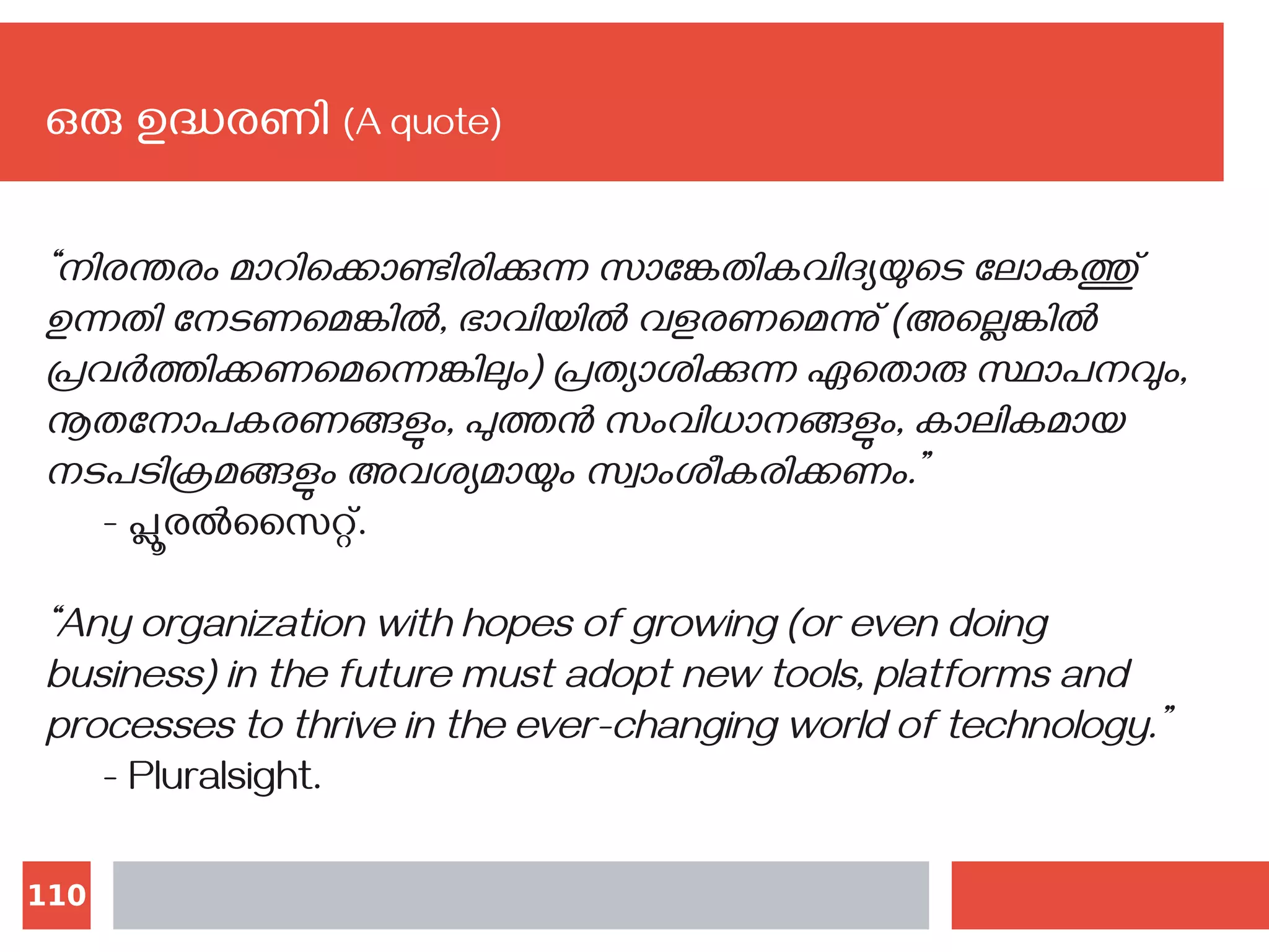 110
ഒരു ഉദ്ധരണി (A quote)
“നിരന്തരം മാറിക്കൊണ്ടിരിക്കുന്ന സാങ്കേതികവിദ്യയുടെ ലോകത്തു്
ഉന്നതി നേടണമെങ്കില്‍, ഭാവിയില്‍ വളരണമെന്നു് (അല്ലെങ്കില്‍
പ്രവര്‍ത്തിക്കണമെന്നെങ്കിലും) പ്രത്യാശിക്കുന്ന ഏതൊരു സ്ഥാപനവും,
നൂതനോപകരണങ്ങളും, പുത്തൻ സംവിധാനങ്ങളും, കാലികമായ
നടപടിക്രമങ്ങളും അവശ്യമായും സ്വാംശീകരിക്കണം.”
- പ്ലൂരല്‍സൈറ്റ്.
“Any organization with hopes of growing (or even doing
business) in the future must adopt new tools, platforms and
processes to thrive in the ever-changing world of technology.”
- Pluralsight.
 