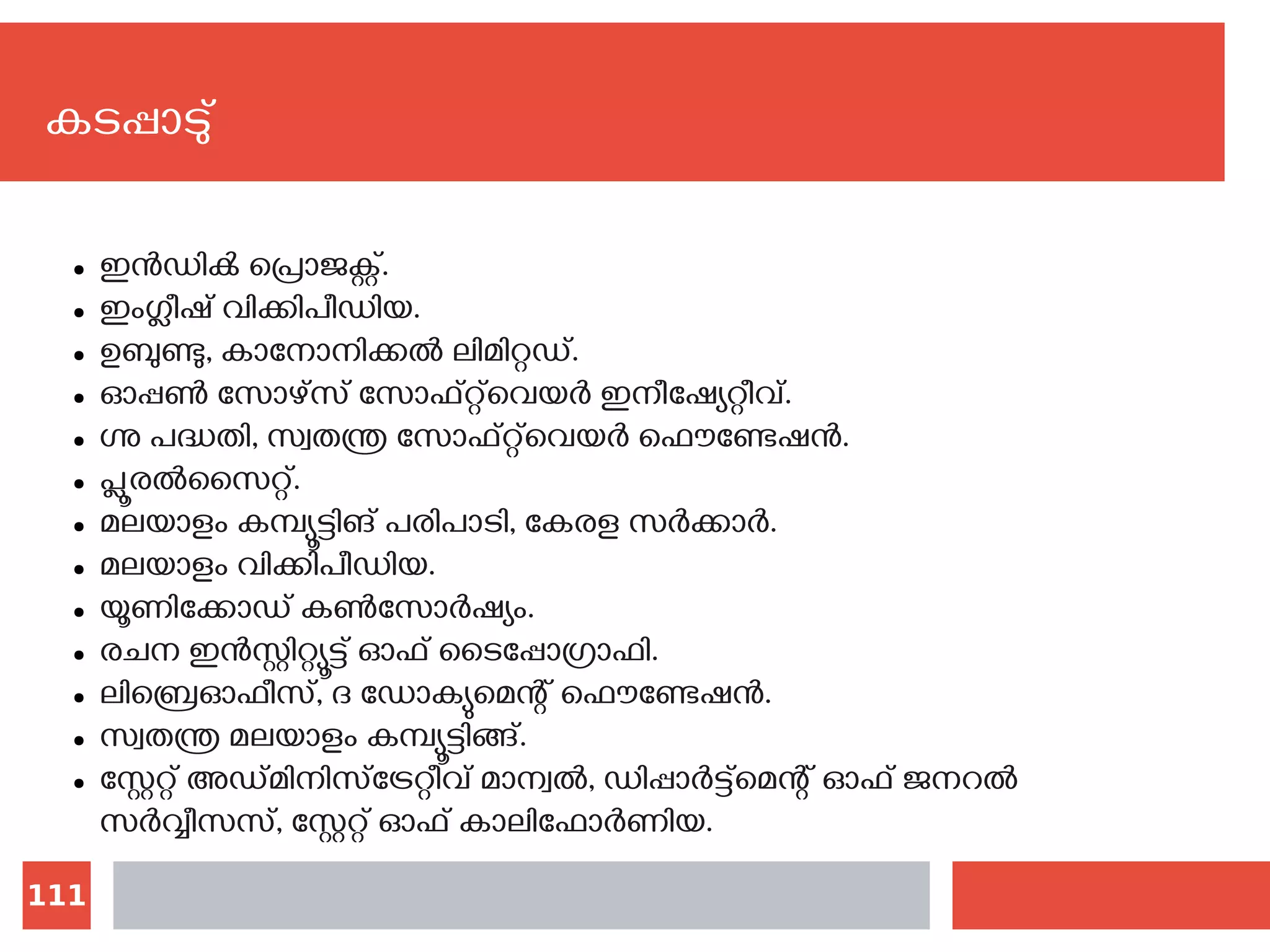 111
കടപ്പാടു്
● ഇന്‍ഡിക്‍ പ്രൊജക്റ്റ്.
● ഇംഗ്ലീഷ് വിക്കിപീഡിയ.
● ഉബുണ്ടു, കാനോനിക്കല്‍ ലിമിറ്റഡ്.
● ഓപ്പണ്‍ സോഴ്സ് സോഫ്റ്റ്‌വെയര്‍ ഇനീഷ്യേറ്റീവ്.
● ഗ്നു പദ്ധതി, സ്വതന്ത്ര സോഫ്റ്റ്‌വെയര്‍ ഫൌണ്ടേഷന്‍.
● പ്ലൂരല്‍സൈറ്റ്.
● മലയാളം കമ്പ്യൂട്ടിങ് പരിപാടി, കേരള സര്‍ക്കാര്‍.
● മലയാളം വിക്കിപീഡിയ.
● യൂണിക്കോഡ് കണ്‍സോര്‍ഷ്യം.
● രചന ഇന്‍സ്റ്റിറ്റ്യൂട്ട് ഓഫ് ടൈപ്പോഗ്രാഫി.
● ലിബ്രെഓഫീസ്, ദ ഡോക്യുമെന്റ് ഫൌണ്ടേഷന്‍.
● സ്വതന്ത്ര മലയാളം കമ്പ്യൂട്ടിങ്ങ്.
● സ്റ്റേറ്റ് അഡ്മിനിസ്ട്രേറ്റീവ് മാന്വല്‍, ഡിപ്പാര്‍ട്ട്മെന്റ് ഓഫ് ജനറല്‍
സര്‍വ്വീസസ്, സ്റ്റേറ്റ് ഓഫ് കാലിഫോര്‍ണിയ.
 