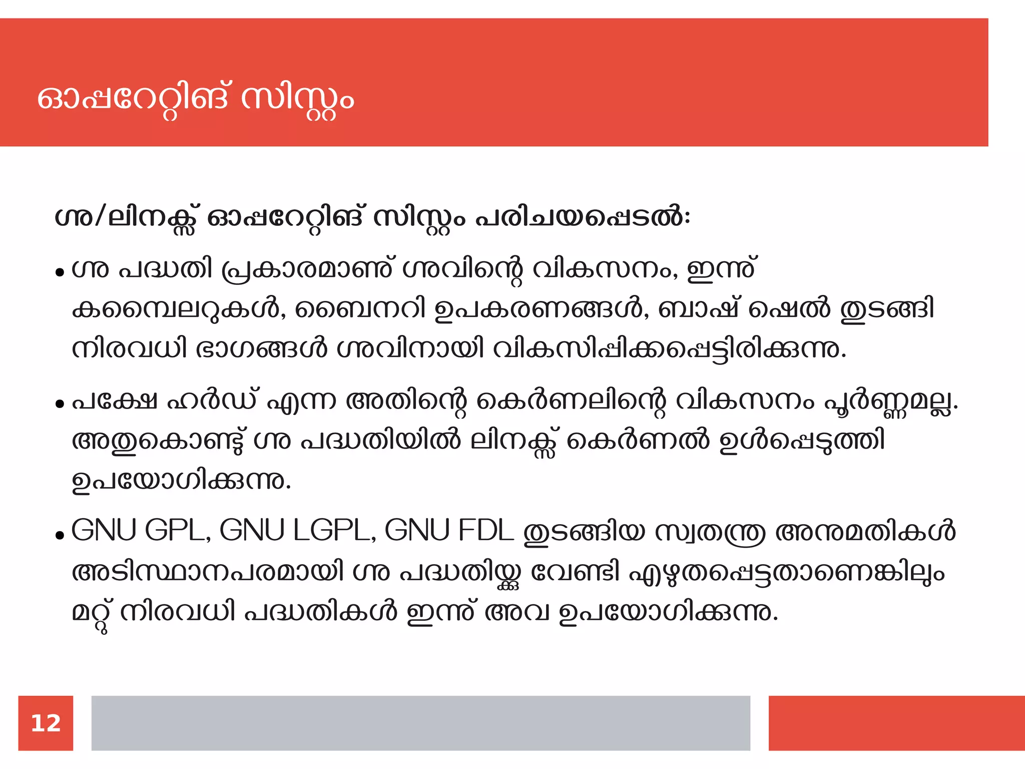 12
ഗ്നു/ലിനക്സ് ഓപ്പറേറ്റിങ് സിസ്റ്റം പരിചയപ്പെടല്‍:
● ഗ്നു പദ്ധതി പ്രകാരമാണു് ഗ്നുവിന്റെ വികസനം, ഇന്നു്
കമ്പൈലറുകൾ, ബൈനറി ഉപകരണങ്ങൾ, ബാഷ് ഷെൽ തുടങ്ങി
നിരവധി ഭാഗങ്ങൾ ഗ്നുവിനായി വികസിപ്പിക്കപ്പെട്ടിരിക്കുന്നു.
● പക്ഷേ ഹര്‍ഡ് എന്ന അതിന്റെ കെർണലിന്റെ വികസനം പൂർണ്ണമല്ല.
അതുകൊണ്ടു് ഗ്നു പദ്ധതിയിൽ ലിനക്സ് കെർണൽ ഉൾപ്പെടുത്തി
ഉപയോഗിക്കുന്നു.
● GNU GPL, GNU LGPL, GNU FDL തുടങ്ങിയ സ്വതന്ത്ര അനുമതികൾ
അടിസ്ഥാനപരമായി ഗ്നു പദ്ധതിയ്ക്കു വേണ്ടി എഴുതപ്പെട്ടതാണെങ്കിലും
മറ്റു് നിരവധി പദ്ധതികൾ ഇന്നു് അവ ഉപയോഗിക്കുന്നു.
ഓപ്പറേറ്റിങ് സിസ്റ്റം
 