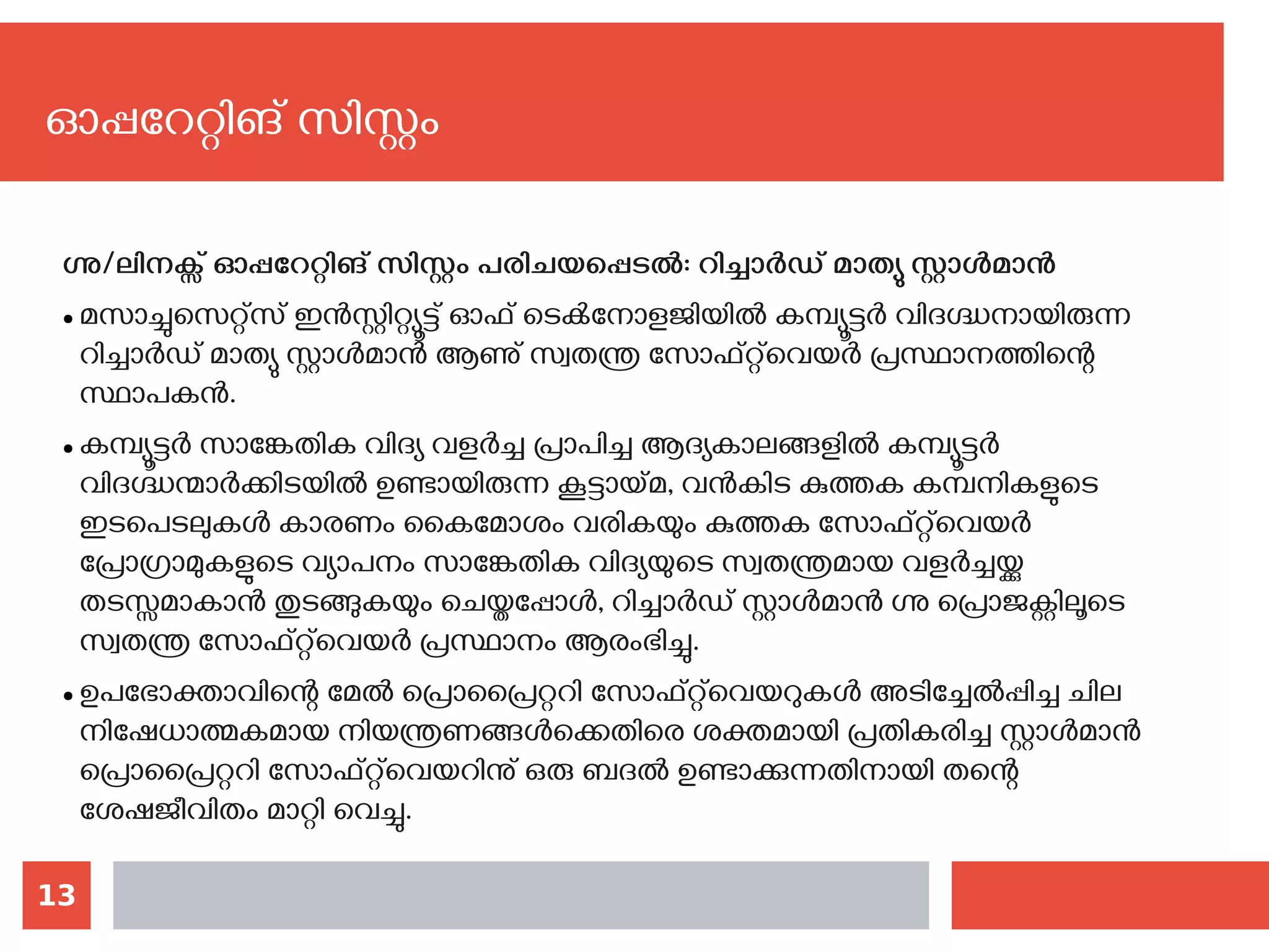 13
ഗ്നു/ലിനക്സ് ഓപ്പറേറ്റിങ് സിസ്റ്റം പരിചയപ്പെടല്‍: റിച്ചാര്‍ഡ് മാത്യു സ്റ്റാള്‍മാന്‍
● മസാച്ചുസെറ്റ്സ് ഇൻസ്റ്റിറ്റ്യൂട്ട് ഓഫ് ടെക്‍നോളജിയിൽ‌കമ്പ്യൂട്ടർ വിദഗ്ദ്ധനായിരുന്ന
റിച്ചാർഡ്‌മാത്യു സ്റ്റാൾമാൻ ആണു് സ്വതന്ത്ര സോഫ്റ്റ്‌വെയർ പ്രസ്ഥാനത്തിന്റെ
സ്ഥാപകന്‍.
● കമ്പ്യൂട്ടർ സാങ്കേതിക വിദ്യ വളർച്ച പ്രാപിച്ച ആദ്യകാലങ്ങളിൽ‌കമ്പ്യൂട്ടർ
വിദഗ്ദ്ധന്മാർക്കിടയിൽ‌ഉണ്ടായിരുന്ന കൂട്ടായ്മ, വൻകിട കുത്തക കമ്പനികളുടെ
ഇടപെടലുകൾ‌കാരണം കൈമോശം‌ വരികയും കുത്തക സോഫ്റ്റ്‌വെയര്‍
പ്രോഗ്രാമുകളുടെ വ്യാപനം‌ സാങ്കേതിക വിദ്യയുടെ സ്വതന്ത്രമായ വളർച്ചയ്ക്കു
തടസ്സമാകാൻ‌തുടങ്ങുകയും ചെയ്തപ്പോള്‍‍, റിച്ചാർഡ് സ്റ്റാൾമാൻ ഗ്നു പ്രൊജക്റ്റിലൂടെ
സ്വതന്ത്ര സോഫ്റ്റ്‌വെയർ പ്രസ്ഥാനം ആരംഭിച്ചു.
● ഉപഭോക്താവിന്റെ മേൽ പ്രൊപ്രൈറ്ററി സോഫ്റ്റ്‌വെയറുകൾ‌അടിച്ചേൽപ്പിച്ച ചില
നിഷേധാത്മകമായ നിയന്ത്രണങ്ങൾക്കെതിരെ ശക്തമായി പ്രതികരിച്ച സ്റ്റാൾമാൻ‌
പ്രൊപ്രൈറ്ററി സോഫ്റ്റ്‌വെയറിനു് ഒരു ബദൽ ഉണ്ടാക്കുന്നതിനായി തന്റെ
ശേഷജീവിതം മാറ്റി വെച്ചു.
ഓപ്പറേറ്റിങ് സിസ്റ്റം
 
