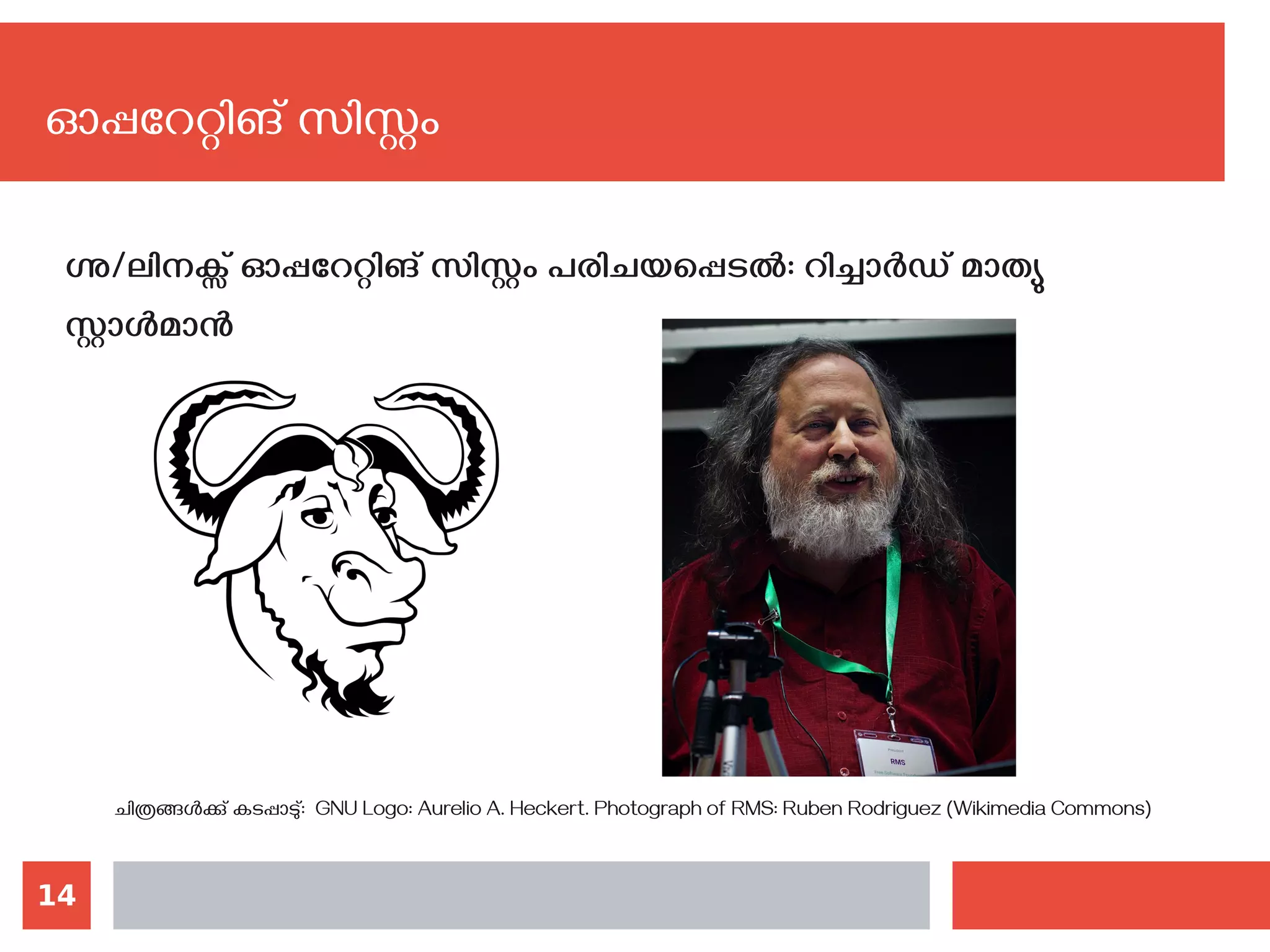 14
ഗ്നു/ലിനക്സ് ഓപ്പറേറ്റിങ് സിസ്റ്റം പരിചയപ്പെടല്‍: റിച്ചാര്‍ഡ് മാത്യു
സ്റ്റാള്‍മാന്‍
ചിത്രങ്ങള്‍ക്കു് കടപ്പാടു്: GNU Logo: Aurelio A. Heckert. Photograph of RMS: Ruben Rodriguez (Wikimedia Commons)
ഓപ്പറേറ്റിങ് സിസ്റ്റം
 