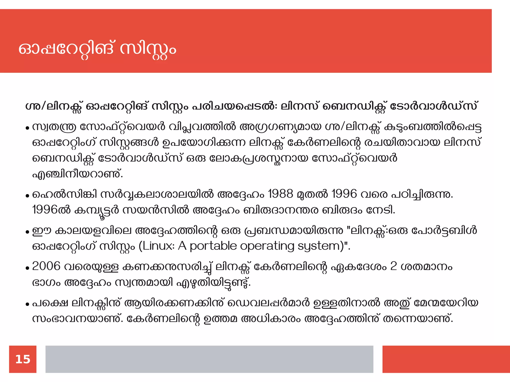 15
ഗ്നു/ലിനക്സ് ഓപ്പറേറ്റിങ് സിസ്റ്റം പരിചയപ്പെടല്‍: ലിനസ്‌ബെനഡിക്റ്റ്‌ടോർവാൾഡ്‍സ്
● സ്വതന്ത്ര സോഫ്റ്റ്‍വെയർ വിപ്ലവത്തിൽ അഗ്രഗണ്യമായ ഗ്നു/ലിനക്സ്‌കുടുംബത്തിൽപ്പെട്ട
ഓപ്പറേറ്റിംഗ്‌സിസ്റ്റങ്ങൾ ഉപയോഗിക്കുന്ന ലിനക്സ്‌കേർണലിന്റെ രചയിതാവായ ലിനസ്‌
ബെനഡിക്റ്റ്‌ടോർവാൾഡ്സ്‌ഒരു ലോകപ്രശസ്തനായ സോഫ്റ്റ്‍വെയർ
എഞ്ചിനീയറാണു്.
● ഹെൽസിങ്കി സർവ്വകലാശാലയിൽ അദ്ദേഹം 1988 മുതൽ 1996 വരെ പഠിച്ചിരുന്നു.
1996ൽ കമ്പ്യൂട്ടർ സയൻസിൽ അദ്ദേഹം ബിരുദാനന്തര ബിരുദം നേടി.
● ഈ കാലയളവിലെ അദ്ദേഹത്തിന്റെ ഒരു പ്രബന്ധമായിരുന്നു "ലിനക്സ്‌:ഒരു പോർട്ടബിൾ
ഓപ്പറേറ്റിംഗ്‌സിസ്റ്റം (Linux: A portable operating system)".
● 2006 വരെയുള്ള കണക്കനുസരിച്ചു് ലിനക്സ്‌കേർണലിന്റെ ഏകദേശം 2 ശതമാനം
ഭാഗം അദ്ദേഹം സ്വന്തമായി എഴുതിയിട്ടുണ്ടു്.
● പക്ഷെ ലിനക്സിനു് ആയിരക്കണക്കിനു് ഡെവലപ്പർമാർ ഉള്ളതിനാൽ അതു് മേന്മയേറിയ
സംഭാവനയാണു്. കേർണലിന്റെ ഉത്തമ അധികാരം അദ്ദേഹത്തിനു് തന്നെയാണു്.
ഓപ്പറേറ്റിങ് സിസ്റ്റം
 