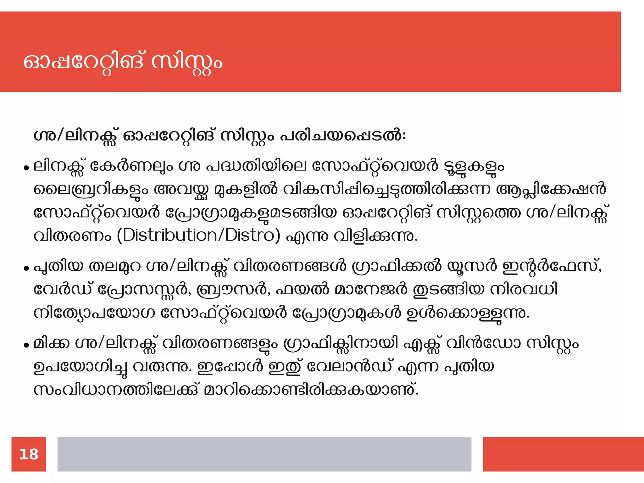 18
ഓപ്പറേറ്റിങ് സിസ്റ്റം
ഗ്നു/ലിനക്സ് ഓപ്പറേറ്റിങ് സിസ്റ്റം പരിചയപ്പെടല്‍:
● ലിനക്സ് കേർണലും ഗ്നു പദ്ധതിയിലെ സോഫ്റ്റ്‌വെയര്‍ ടൂളുകളും
ലൈബ്രറികളും അവയ്ക്കു മുകളിൽ വികസിപ്പിച്ചെടുത്തിരിക്കുന്ന ആപ്ലിക്കേഷന്‍
സോഫ്റ്റ്‌വെയര്‍ പ്രോഗ്രാമുകളുമടങ്ങിയ ഓപ്പറേറ്റിങ് സിസ്റ്റത്തെ ഗ്നു/ലിനക്സ്
വിതരണം (Distribution/Distro) എന്നു വിളിക്കുന്നു.
● പുതിയ തലമുറ ഗ്നു/ലിനക്സ് വിതരണങ്ങൾ ഗ്രാഫിക്കൽ യൂസർ ഇന്റർഫേസ്,
വേര്‍ഡ് പ്രോസസ്സർ, ബ്രൗസർ, ഫയൽ മാനേജർ തുടങ്ങിയ നിരവധി
നിത്യോപയോഗ സോഫ്റ്റ്‌‌വെയര്‍ പ്രോഗ്രാമുകള്‍ ഉൾക്കൊള്ളുന്നു.
● മിക്ക ഗ്നു/ലിനക്സ് വിതരണങ്ങളും ഗ്രാഫിക്സിനായി എക്സ് വിൻഡോ സിസ്റ്റം
ഉപയോഗിച്ചു വരുന്നു. ഇപ്പോള്‍ ഇതു് വേലാന്‍ഡ് എന്ന പുതിയ
സംവിധാനത്തിലേക്കു് മാറിക്കൊണ്ടിരിക്കുകയാണു്.
 