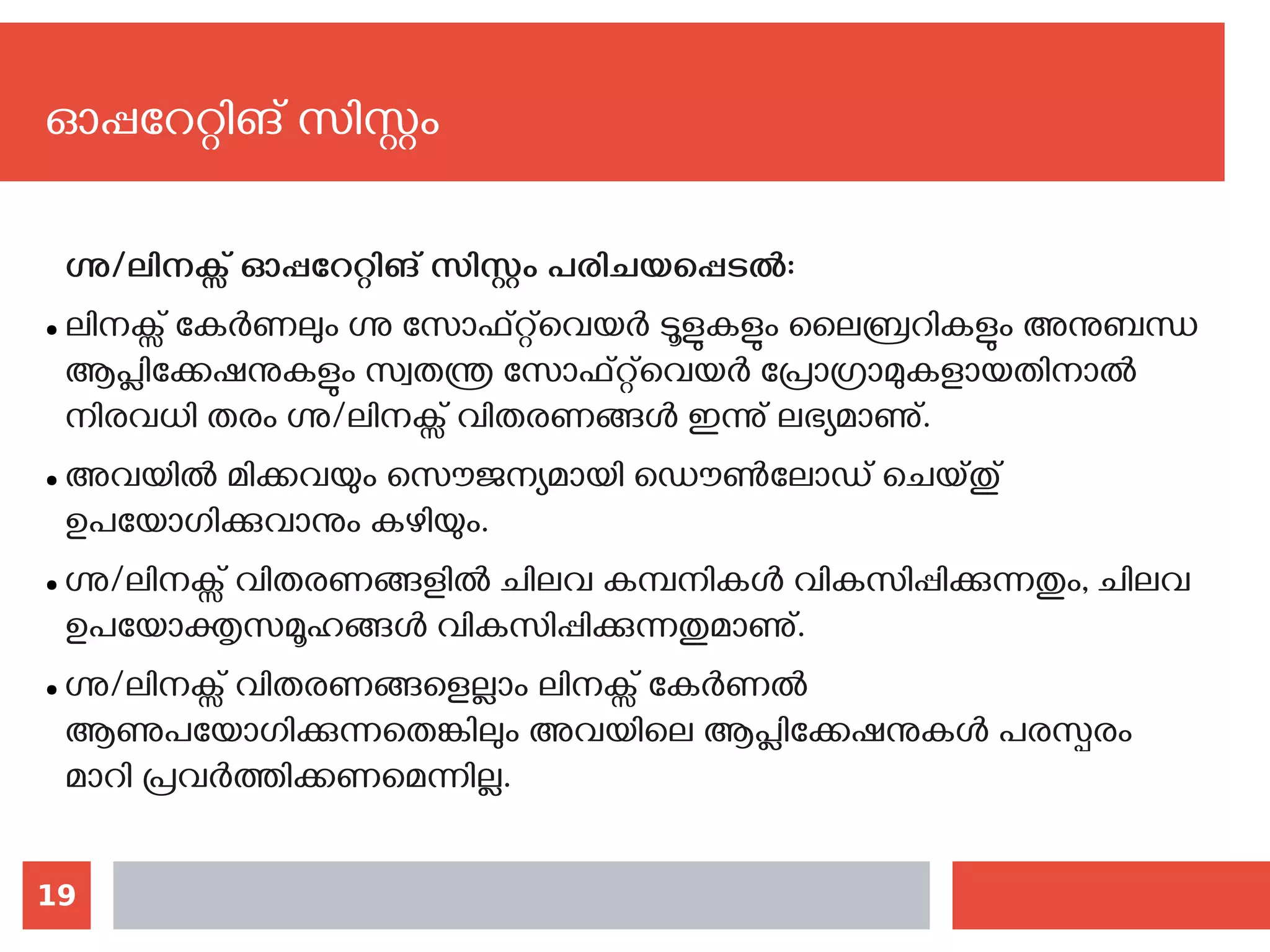 19
ഓപ്പറേറ്റിങ് സിസ്റ്റം
ഗ്നു/ലിനക്സ് ഓപ്പറേറ്റിങ് സിസ്റ്റം പരിചയപ്പെടല്‍:
● ലിനക്സ് കേർണലും ഗ്നു സോഫ്റ്റ്‌വെയര്‍ ടൂളുകളും ലൈബ്രറികളും അനുബന്ധ
ആപ്ലിക്കേഷനുകളും സ്വതന്ത്ര സോഫ്റ്റ്‍വെയര്‍ പ്രോഗ്രാമുകളായതിനാൽ
നിരവധി തരം ഗ്നു/ലിനക്സ് വിതരണങ്ങൾ ഇന്നു് ലഭ്യമാണു്.
● അവയില്‍ മിക്കവയും സൌജന്യമായി‍ഡൌണ്‍ലോഡ് ചെയ്തു്
ഉപയോഗിക്കുവാനും കഴിയും.
● ഗ്നു/ലിനക്സ് വിതരണങ്ങളിൽ ചിലവ കമ്പനികൾ വികസിപ്പിക്കുന്നതും, ചിലവ
ഉപയോക്തൃസമൂഹങ്ങൾ വികസിപ്പിക്കുന്നതുമാണു്.
● ഗ്നു/ലിനക്സ് വിതരണങ്ങളെല്ലാം ലിനക്സ് കേർണൽ
ആണുപയോഗിക്കുന്നതെങ്കിലും അവയിലെ ആപ്ലിക്കേഷനുകൾ പരസ്പരം
മാറി പ്രവർത്തിക്കണമെന്നില്ല.
 