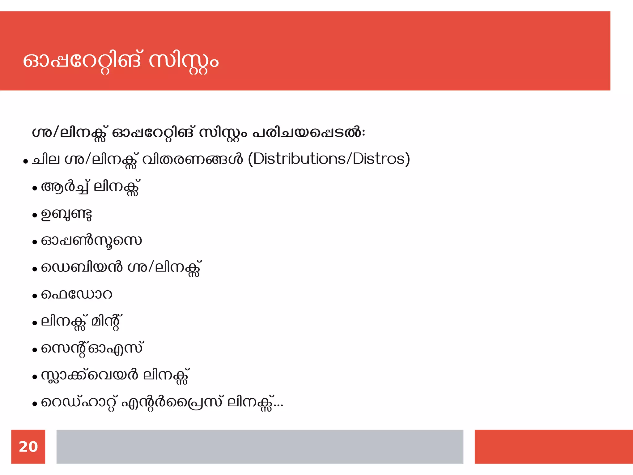 20
ഓപ്പറേറ്റിങ് സിസ്റ്റം
ഗ്നു/ലിനക്സ് ഓപ്പറേറ്റിങ് സിസ്റ്റം പരിചയപ്പെടല്‍:
● ചില ഗ്നു/ലിനക്സ് വിതരണങ്ങൾ (Distributions/Distros)
● ആര്‍ച്ച് ലിനക്സ്
● ഉബുണ്ടു
● ഓപ്പണ്‍സൂസെ
● ഡെബിയന്‍ ഗ്നു/ലിനക്സ്
● ഫെഡോറ
● ലിനക്സ് മിന്റ്
● സെന്റ്ഓഎസ്
● സ്ലാക്ക്‌വെയര്‍ ലിനക്സ്
● റെഡ്ഹാറ്റ് എന്റര്‍പ്രൈസ് ലിനക്സ്...
 