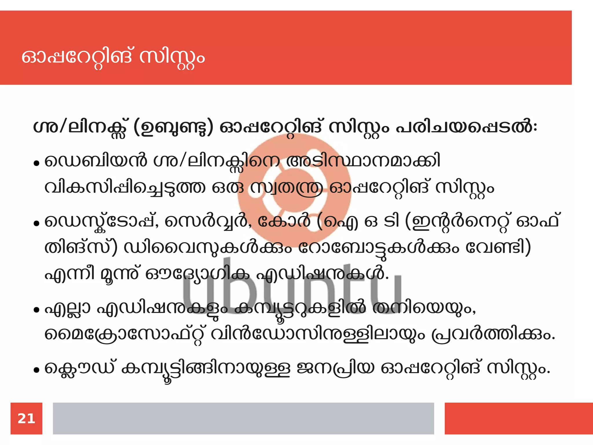 21
ഗ്നു/ലിനക്സ് (ഉബുണ്ടു) ഓപ്പറേറ്റിങ് സിസ്റ്റം പരിചയപ്പെടല്‍:
● ഡെബിയന്‍ ഗ്നു/ലിനക്സിനെ അടിസ്ഥാനമാക്കി
വികസിപ്പിച്ചെടുത്ത ഒരു സ്വതന്ത്ര ഓപ്പറേറ്റിങ് സിസ്റ്റം
● ഡെസ്ക്‌ടോപ്പ്, സെര്‍വ്വര്‍, കോര്‍ (ഐ ഒ ടി (ഇന്റര്‍നെറ്റ് ഓഫ്
തിങ്സ്) ഡിവൈസുകള്‍ക്കും റോബോട്ടുകള്‍ക്കും വേണ്ടി)
എന്നീ മൂന്നു് ഔദ്യോഗിക എഡിഷനുകള്‍.
● എല്ലാ എഡിഷനുകളും കമ്പ്യൂട്ടറുകളില്‍ തനിയെയും,
മൈക്രോസോഫ്റ്റ് വിന്‍ഡോസിനുള്ളിലായും പ്രവര്‍ത്തിക്കും.
● ക്ലൌഡ് കമ്പ്യൂട്ടിങ്ങിനായുള്ള ജനപ്രിയ ഓപ്പറേറ്റിങ് സിസ്റ്റം.
ഓപ്പറേറ്റിങ് സിസ്റ്റം
 