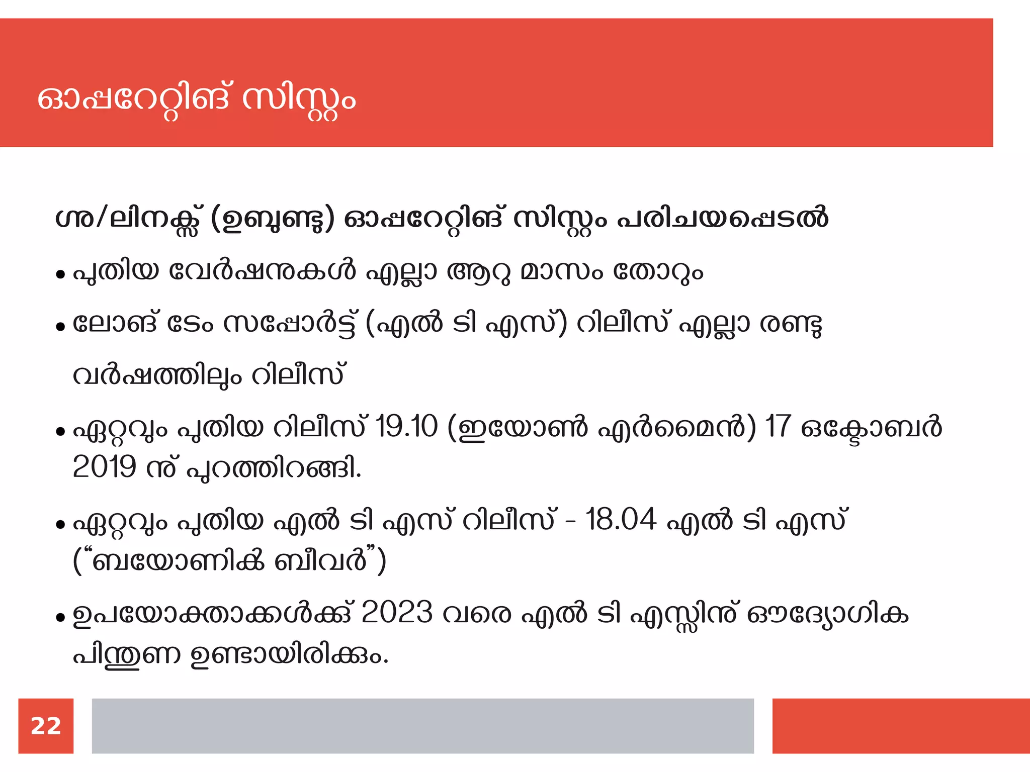 22
ഗ്നു/ലിനക്സ് (ഉബുണ്ടു) ഓപ്പറേറ്റിങ് സിസ്റ്റം പരിചയപ്പെടല്‍
● പുതിയ വേര്‍ഷനുകള്‍ എല്ലാ ആറു മാസം തോറും
● ലോങ് ടേം സപ്പോര്‍ട്ട് (എല്‍ ടി എസ്) റിലീസ് എല്ലാ രണ്ടു
വര്‍ഷത്തിലും റിലീസ്
● ഏറ്റവും പുതിയ റിലീസ് 19.10 (ഇയോണ്‍ എര്‍മൈന്‍) 17 ഒക്ടോബര്‍
2019 നു് പുറത്തിറങ്ങി.
● ഏറ്റവും പുതിയ എല്‍ ടി എസ് റിലീസ് - 18.04 എല്‍ ടി എസ്
(“ബയോണിക്‍ ബീവര്‍”)
● ഉപയോക്താക്കള്‍ക്കു് 2023 വരെ എല്‍ ടി എസ്സിനു് ഔദ്യോഗിക
പിന്തുണ ഉണ്ടായിരിക്കും.
ഓപ്പറേറ്റിങ് സിസ്റ്റം
 