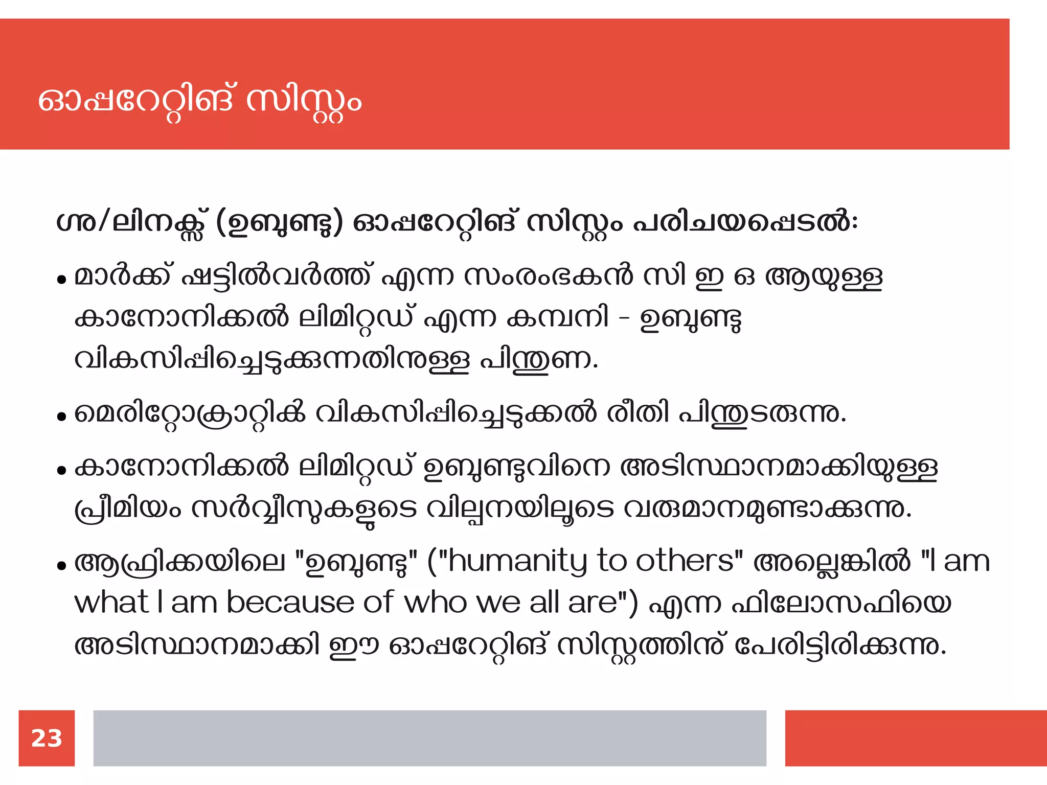 23
ഗ്നു/ലിനക്സ് (ഉബുണ്ടു) ഓപ്പറേറ്റിങ് സിസ്റ്റം പരിചയപ്പെടല്‍:
● മാര്‍ക്ക് ഷട്ടില്‍വര്‍ത്ത് എന്ന സംരംഭകന്‍ സി ഇ ഒ ആയുള്ള
കാനോനിക്കല്‍ ലിമിറ്റഡ് എന്ന കമ്പനി - ഉബുണ്ടു
വികസിപ്പിച്ചെടുക്കുന്നതിനുള്ള പിന്തുണ.
● മെരിറ്റോക്രാറ്റിക്‍ വികസിപ്പിച്ചെടുക്കല്‍ രീതി പിന്തുടരുന്നു.
● കാനോനിക്കല്‍ ലിമിറ്റഡ് ഉബുണ്ടുവിനെ അടിസ്ഥാനമാക്കിയുള്ള
പ്രീമിയം സര്‍വ്വീസുകളുടെ വില്പനയിലൂടെ വരുമാനമുണ്ടാക്കുന്നു.
● ആഫ്രിക്കയിലെ "ഉബുണ്ടു" ("humanity to others" അല്ലെങ്കില്‍ "I am
what I am because of who we all are") എന്ന ഫിലോസഫിയെ
അടിസ്ഥാനമാക്കി ഈ ഓപ്പറേറ്റിങ് സിസ്റ്റത്തിനു് പേരിട്ടിരിക്കുന്നു.
ഓപ്പറേറ്റിങ് സിസ്റ്റം
 