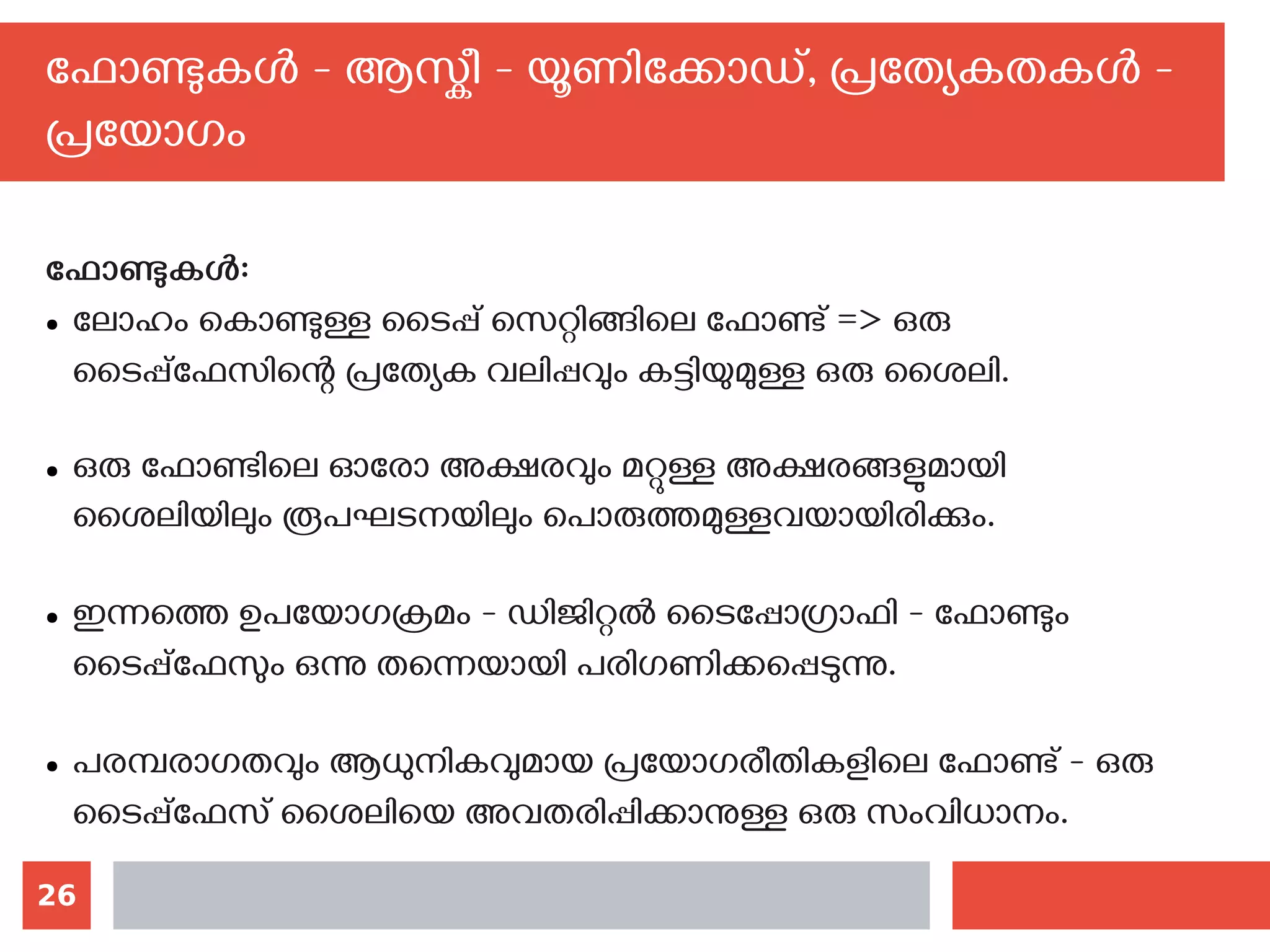 26
ഫോണ്ടുകള്‍ - ആസ്കീ - യൂണിക്കോഡ്, പ്രത്യേകതകള്‍ -
പ്രയോഗം
ഫോണ്ടുകള്‍:
● ലോഹം കൊണ്ടുള്ള ടൈപ്പ് സെറ്റിങ്ങിലെ ഫോണ്ട് => ഒരു
ടൈപ്പ്‌ഫേസിന്റെ പ്രത്യേക വലിപ്പവും കട്ടിയുമുള്ള ഒരു ശൈലി.
● ഒരു ഫോണ്ടിലെ ഓരോ അക്ഷരവും മറ്റുള്ള അക്ഷരങ്ങളുമായി
ശൈലിയിലും രൂപഘടനയിലും പൊരുത്തമുള്ളവയായിരിക്കും.
● ഇന്നത്തെ ഉപയോഗക്രമം - ഡിജിറ്റല്‍ ടൈപ്പോഗ്രാഫി - ഫോണ്ടും
ടൈപ്പ്‌ഫേസും ഒന്നു തന്നെയായി പരിഗണിക്കപ്പെടുന്നു.
● പരമ്പരാഗതവും ആധുനികവുമായ പ്രയോഗരീതികളിലെ ഫോണ്ട് - ഒരു
ടൈപ്പ്‌ഫേസ് ശൈലിയെ അവതരിപ്പിക്കാനുള്ള ഒരു സംവിധാനം.
 