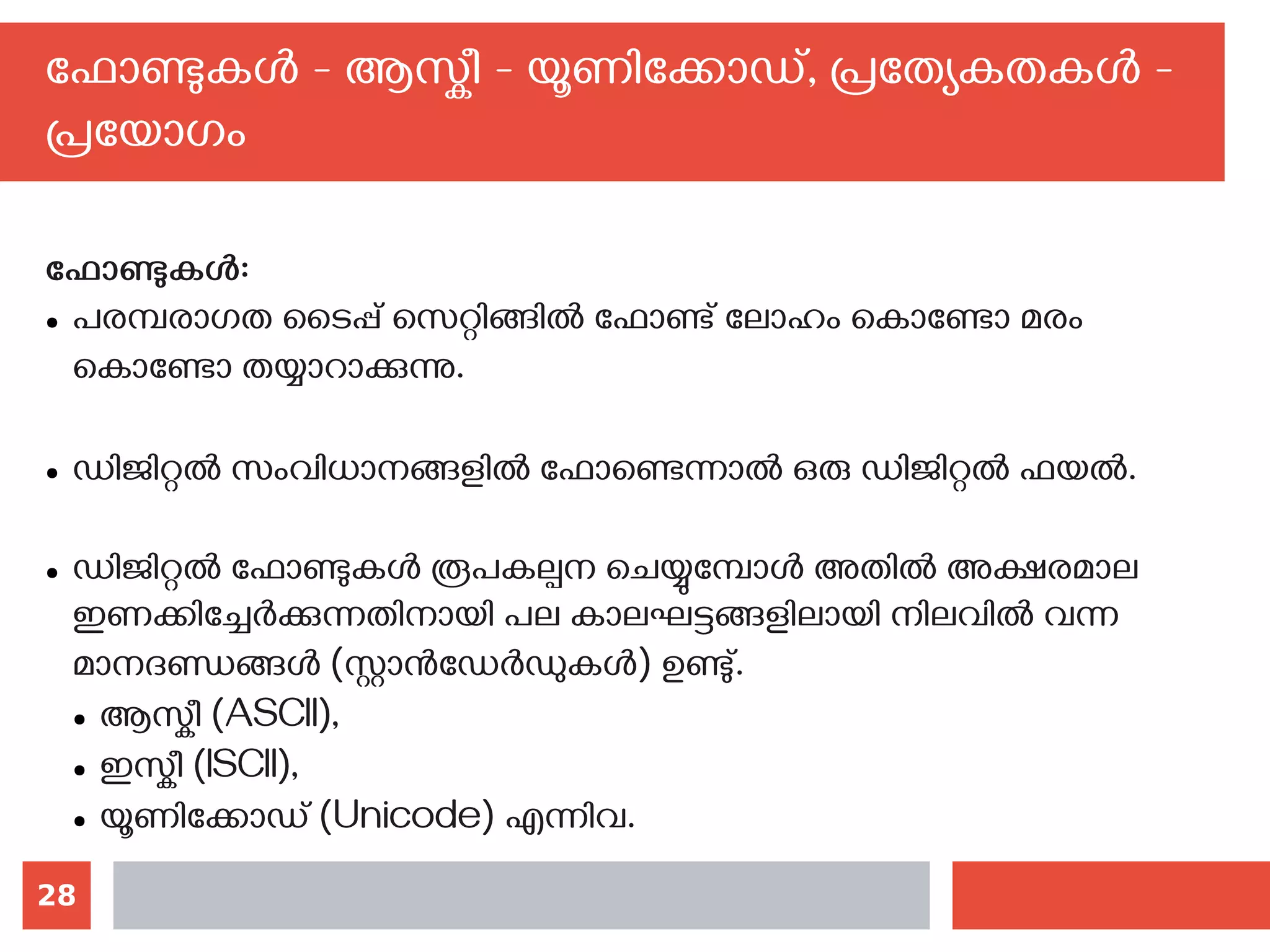 28
ഫോണ്ടുകള്‍ - ആസ്കീ - യൂണിക്കോഡ്, പ്രത്യേകതകള്‍ -
പ്രയോഗം
ഫോണ്ടുകള്‍:
● പരമ്പരാഗത ടൈപ്പ് സെറ്റിങ്ങില്‍ ഫോണ്ട് ലോഹം കൊണ്ടോ മരം
കൊണ്ടോ തയ്യാറാക്കുന്നു.
● ഡിജിറ്റല്‍ സംവിധാനങ്ങളില്‍ ഫോണ്ടെന്നാല്‍ ഒരു ഡിജിറ്റല്‍ ഫയല്‍.‌
● ഡിജിറ്റല്‍ ഫോണ്ടുകള്‍ രൂപകല്പന ചെയ്യുമ്പോള്‍ അതില്‍ അക്ഷരമാല
ഇണക്കിച്ചേര്‍ക്കുന്നതിനായി പല കാലഘട്ടങ്ങളിലായി നിലവില്‍ വന്ന
മാനദണ്ഡങ്ങള്‍ (സ്റ്റാന്‍ഡേര്‍ഡുകള്‍) ഉണ്ടു്.
● ആസ്കീ (ASCII),
● ഇസ്കീ (ISCII),
● യൂണിക്കോഡ് (Unicode) എന്നിവ.
 