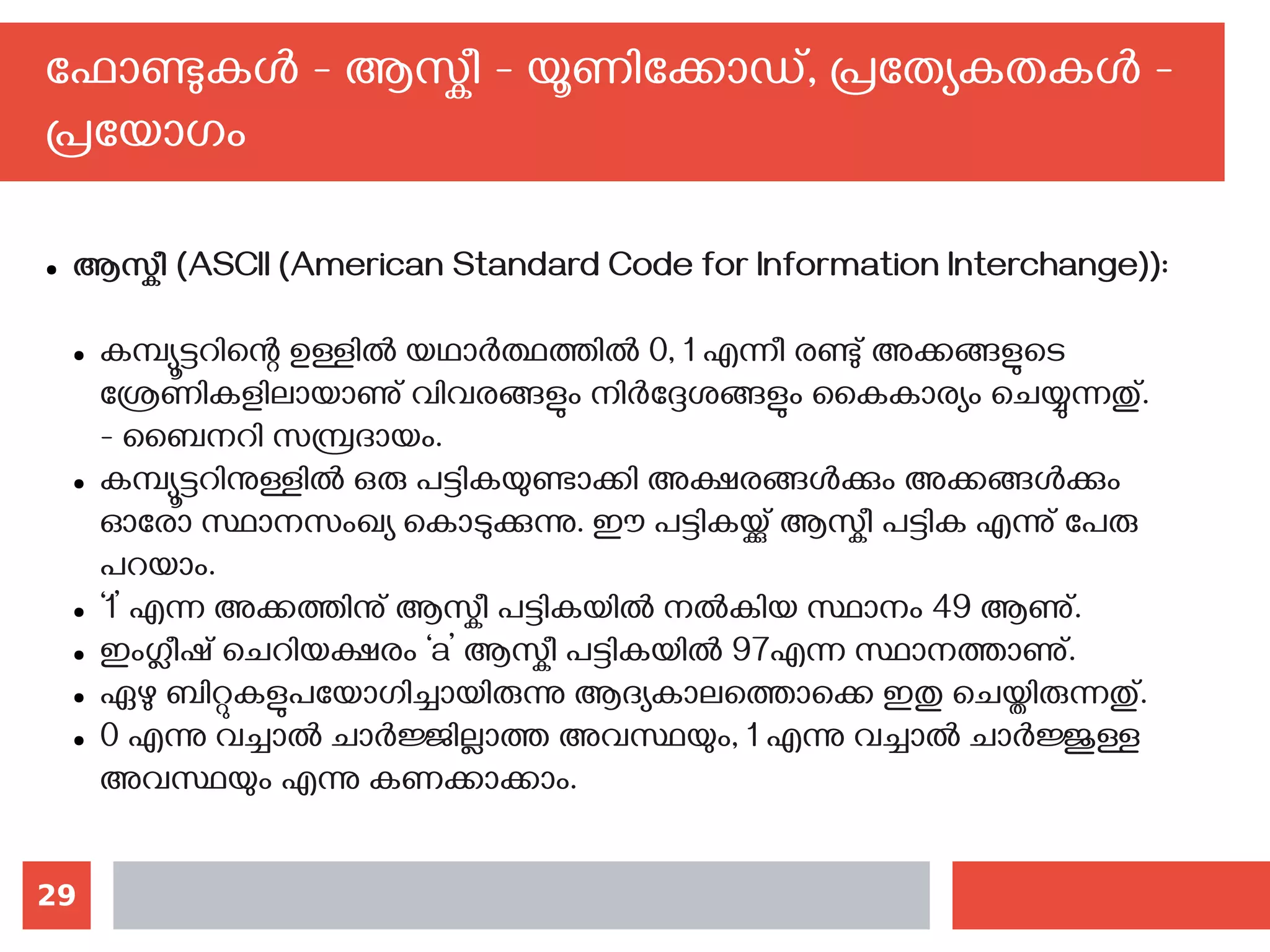 29
ഫോണ്ടുകള്‍ - ആസ്കീ - യൂണിക്കോഡ്, പ്രത്യേകതകള്‍ -
പ്രയോഗം
● ആസ്കീ (ASCII (American Standard Code for Information Interchange)):
● കമ്പ്യൂട്ടറിന്റെ ഉള്ളില്‍ യഥാര്‍ത്ഥത്തില്‍ 0, 1 എന്നീ രണ്ടു് അക്കങ്ങളുടെ
ശ്രേണികളിലായാണു് വിവരങ്ങളും നിര്‍ദ്ദേശങ്ങളും‍കൈകാര്യം ചെയ്യുന്നതു്.
- ബൈനറി സമ്പ്രദായം.
● കമ്പ്യൂട്ടറിനുള്ളില്‍ ഒരു പട്ടികയുണ്ടാക്കി അക്ഷരങ്ങള്‍ക്കും അക്കങ്ങള്‍ക്കും
ഓരോ സ്ഥാനസംഖ്യ കൊടുക്കുന്നു. ഈ പട്ടികയ്ക്കു് ആസ്കീ പട്ടിക എന്നു് പേരു
പറയാം.
● ‘1’ എന്ന അക്കത്തിനു് ആസ്കീ പട്ടികയില്‍ നല്‍കിയ സ്ഥാനം 49 ആണു്.
● ഇംഗ്ലീഷ് ചെറിയക്ഷരം ‘a’ ആസ്കീ പട്ടികയില്‍ 97എന്ന സ്ഥാനത്താണു്.
● ഏഴു ബിറ്റുകളുപയോഗിച്ചായിരുന്നു ആദ്യകാലത്തൊക്കെ ഇതു ചെയ്തിരുന്നതു്.
● 0 എന്നു വച്ചാല്‍ ചാര്‍ജ്ജില്ലാത്ത അവസ്ഥയും, 1 എന്നു വച്ചാല്‍ ചാര്‍ജ്ജുള്ള
അവസ്ഥയും എന്നു കണക്കാക്കാം.
 