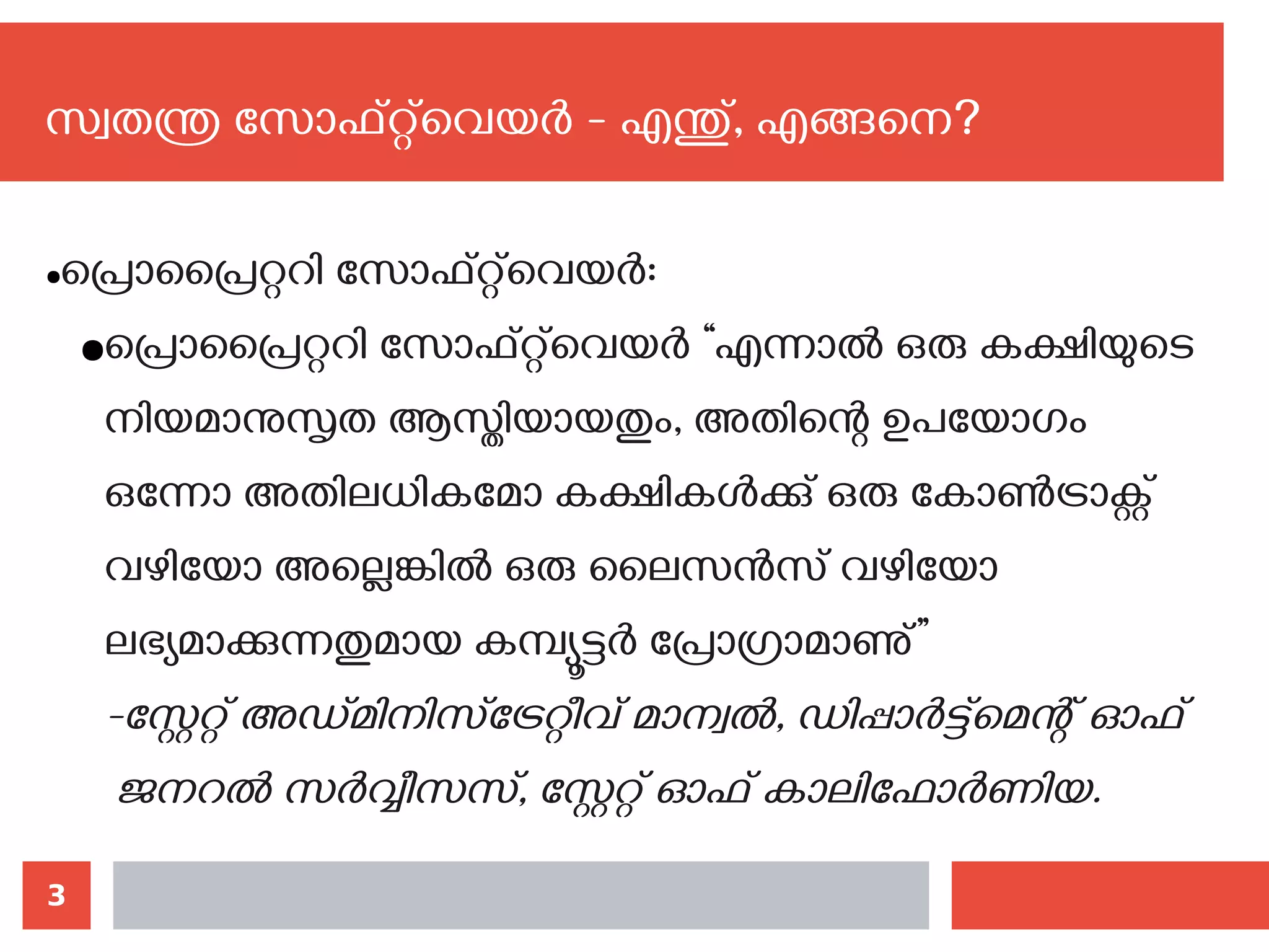 3
സ്വതന്ത്ര സോഫ്റ്റ്‌വെയര്‍ - എന്തു്, എങ്ങനെ?‍
●പ്രൊപ്രൈറ്ററി സോഫ്റ്റ്‌വെയര്‍:
●പ്രൊപ്രൈറ്ററി സോഫ്റ്റ്‌വെയര്‍ “എന്നാല്‍ ഒരു കക്ഷിയുടെ
നിയമാനുസൃത ആസ്തിയായതും, അതിന്റെ ഉപയോഗം
ഒന്നോ അതിലധികമോ കക്ഷികള്‍ക്കു് ഒരു കോണ്‍ട്രാക്റ്റ്
വഴിയോ അല്ലെങ്കില്‍ ഒരു ലൈസന്‍സ് വഴിയോ
ലഭ്യമാക്കുന്നതുമായ കമ്പ്യൂട്ടര്‍ പ്രോഗ്രാമാണു്”
-സ്റ്റേറ്റ് അഡ്മിനിസ്ട്രേറ്റീവ് മാന്വല്‍, ഡിപ്പാര്‍ട്ട്മെന്റ് ഓഫ്
ജനറല്‍ സര്‍വ്വീസസ്, സ്റ്റേറ്റ് ഓഫ് കാലിഫോര്‍ണിയ.
 