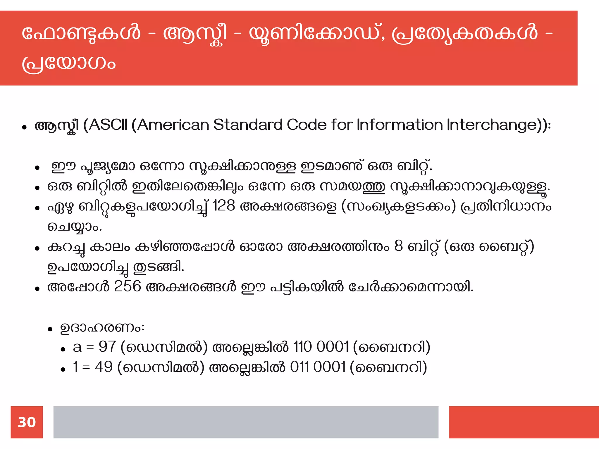 30
ഫോണ്ടുകള്‍ - ആസ്കീ - യൂണിക്കോഡ്, പ്രത്യേകതകള്‍ -
പ്രയോഗം
● ആസ്കീ (ASCII (American Standard Code for Information Interchange)):
● ഈ പൂജ്യമോ ഒന്നോ സൂക്ഷിക്കാനുള്ള ഇടമാണു് ഒരു ബിറ്റ്.
● ഒരു ബിറ്റില്‍ ഇതിലേതെങ്കിലും ഒന്നേ ഒരു സമയത്തു സൂക്ഷിക്കാനാവുകയുള്ളൂ.
● ഏഴു ബിറ്റുകളുപയോഗിച്ചു് 128 അക്ഷരങ്ങളെ (സംഖ്യകളടക്കം) പ്രതിനിധാനം
ചെയ്യാം.
● കുറച്ചു കാലം കഴിഞ്ഞപ്പോള്‍ ഓരോ അക്ഷരത്തിനും 8 ബിറ്റ് (ഒരു ബൈറ്റ്)
ഉപയോഗിച്ചു തുടങ്ങി.
● അപ്പോള്‍ 256 അക്ഷരങ്ങള്‍ ഈ പട്ടികയില്‍ ചേര്‍ക്കാമെന്നായി.
● ഉദാഹരണം:
● a = 97 (ഡെസിമല്‍) അല്ലെങ്കില്‍ 110 0001 (ബൈനറി)
● 1 = 49 (ഡെസിമല്‍) അല്ലെങ്കില്‍ 011 0001 (ബൈനറി)
 