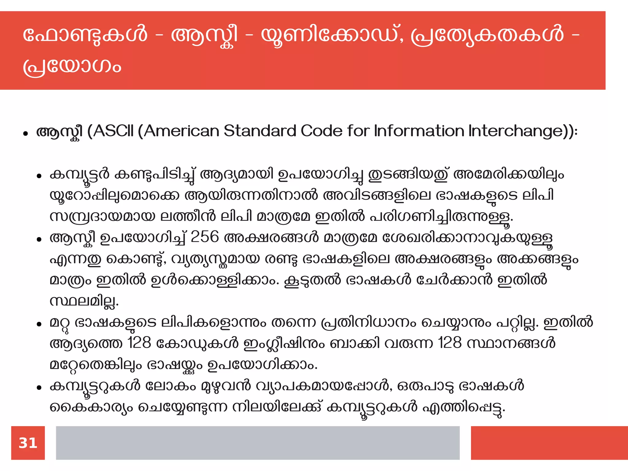 31
ഫോണ്ടുകള്‍ - ആസ്കീ - യൂണിക്കോഡ്, പ്രത്യേകതകള്‍ -
പ്രയോഗം
● ആസ്കീ (ASCII (American Standard Code for Information Interchange)):
● കമ്പ്യൂട്ടര്‍ കണ്ടുപിടിച്ചു് ആദ്യമായി ഉപയോഗിച്ചു തുടങ്ങിയതു് അമേരിക്കയിലും
യൂറോപ്പിലുമൊക്കെ ആയിരുന്നതിനാല്‍ അവിടങ്ങളിലെ ഭാഷകളുടെ ലിപി
സമ്പ്രദായമായ ലത്തീന്‍ ലിപി മാത്രമേ ഇതില്‍ പരിഗണിച്ചിരുന്നുള്ളൂ.
● ആസ്കീ ഉപയോഗിച്ച് 256 അക്ഷരങ്ങള്‍ മാത്രമേ ശേഖരിക്കാനാവുകയുള്ളൂ
എന്നതു കൊണ്ടു്, വ്യത്യസ്തമായ രണ്ടു ഭാഷകളിലെ അക്ഷരങ്ങളും അക്കങ്ങളും
മാത്രം ഇതില്‍ ഉള്‍ക്കൊള്ളിക്കാം. കൂടുതല്‍ ഭാഷകള്‍ ചേര്‍ക്കാന്‍ ഇതില്‍
സ്ഥലമില്ല.
● മറ്റു ഭാഷകളുടെ ലിപികളൊന്നും തന്നെ പ്രതിനിധാനം ചെയ്യാനും പറ്റില്ല. ഇതില്‍
ആദ്യത്തെ 128 കോഡുകള്‍ ഇംഗ്ലീഷിനും ബാക്കി വരുന്ന 128 സ്ഥാനങ്ങള്‍
മറ്റേതെങ്കിലും ഭാഷയ്ക്കും ഉപയോഗിക്കാം.
● കമ്പ്യൂട്ടറുകള്‍ ലോകം മുഴുവന്‍ വ്യാപകമായപ്പോള്‍, ഒരുപാടു ഭാഷകള്‍
കൈകാര്യം ചെയ്യേണ്ടുന്ന നിലയിലേക്കു് കമ്പ്യൂട്ടറുകള്‍ എത്തിപ്പെട്ടു.
 