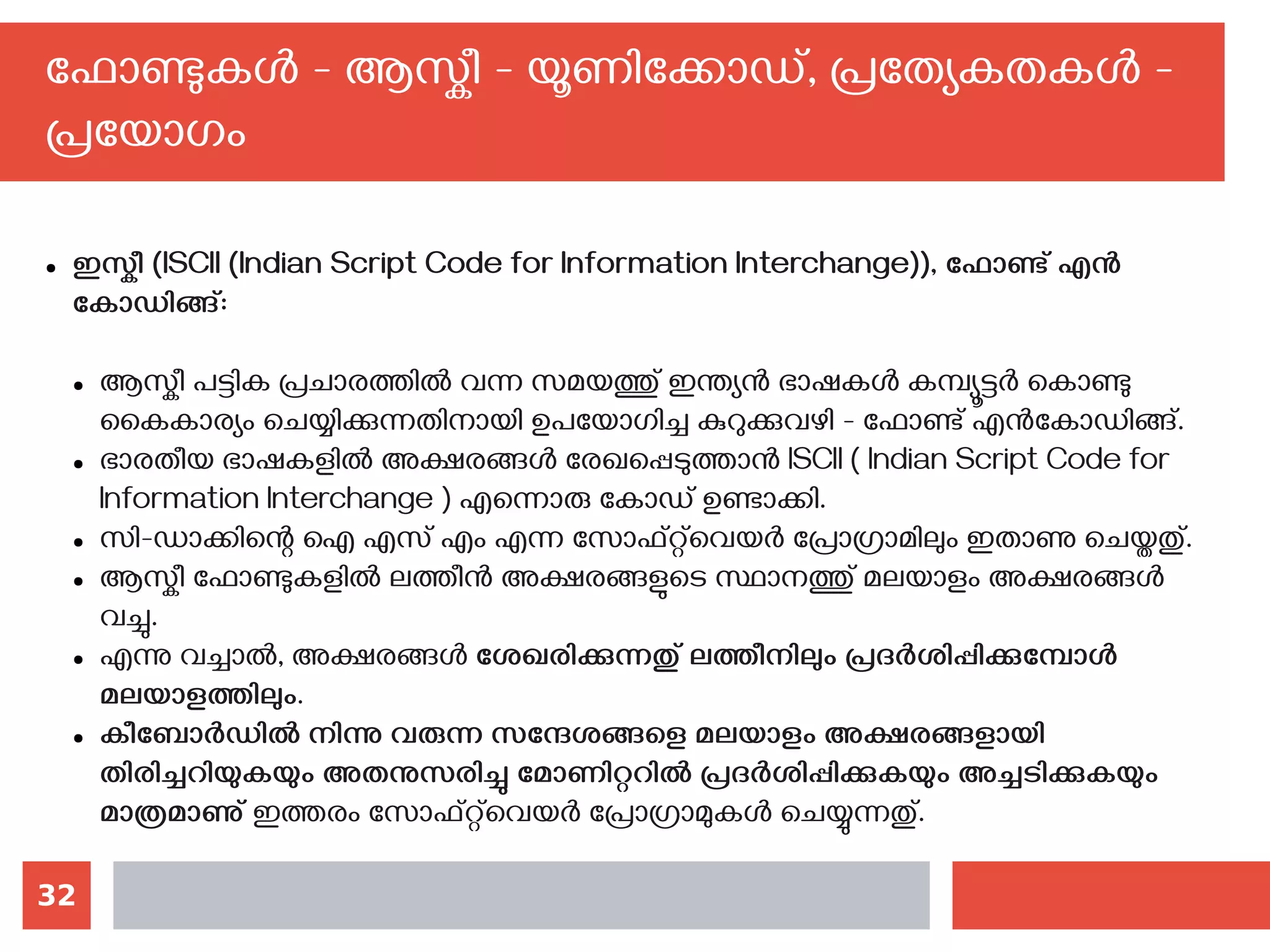 32
ഫോണ്ടുകള്‍ - ആസ്കീ - യൂണിക്കോഡ്, പ്രത്യേകതകള്‍ -
പ്രയോഗം
● ഇസ്കീ (ISCII (Indian Script Code for Information Interchange)), ഫോണ്ട് എന്‍
കോഡിങ്ങ്‌:
● ആസ്കീ പട്ടിക പ്രചാരത്തില്‍ വന്ന സമയത്തു് ഇന്ത്യന്‍ ഭാഷകള്‍ കമ്പ്യൂട്ടര്‍ കൊണ്ടു
കൈകാര്യം ചെയ്യിക്കുന്നതിനായി ഉപയോഗിച്ച കുറുക്കുവഴി - ഫോണ്ട് എന്‍കോഡിങ്ങ്.
● ഭാരതീയ ഭാഷകളില്‍ അക്ഷരങ്ങള്‍ രേഖപ്പെടുത്താന്‍ ISCII ( Indian Script Code for
Information Interchange ) എന്നൊരു കോഡ് ഉണ്ടാക്കി.
● സി-ഡാക്കിന്റെ ഐ എസ് എം എന്ന സോഫ്റ്റ്‌വെയര്‍ പ്രോഗ്രാമിലും ഇതാണു ചെയ്തതു്.
● ആസ്കീ ഫോണ്ടുകളില്‍ ലത്തീന്‍ അക്ഷരങ്ങളുടെ സ്ഥാനത്തു് മലയാളം അക്ഷരങ്ങള്‍
വച്ചു.
● എന്നു വച്ചാല്‍, അക്ഷരങ്ങള്‍ ശേഖരിക്കുന്നതു് ലത്തീനിലും പ്രദര്‍ശിപ്പിക്കുമ്പോള്‍
മലയാളത്തിലും.
● കീബോര്‍ഡില്‍ നിന്നു വരുന്ന സന്ദേശങ്ങളെ മലയാളം അക്ഷരങ്ങളായി
തിരിച്ചറിയുകയും അതനുസരിച്ചു മോണിറ്ററില്‍ പ്രദര്‍ശിപ്പിക്കുകയും അച്ചടിക്കുകയും
മാത്രമാണു് ഇത്തരം സോഫ്റ്റ്‌വെയര്‍ പ്രോഗ്രാമുകള്‍ ചെയ്യുന്നതു്.
 