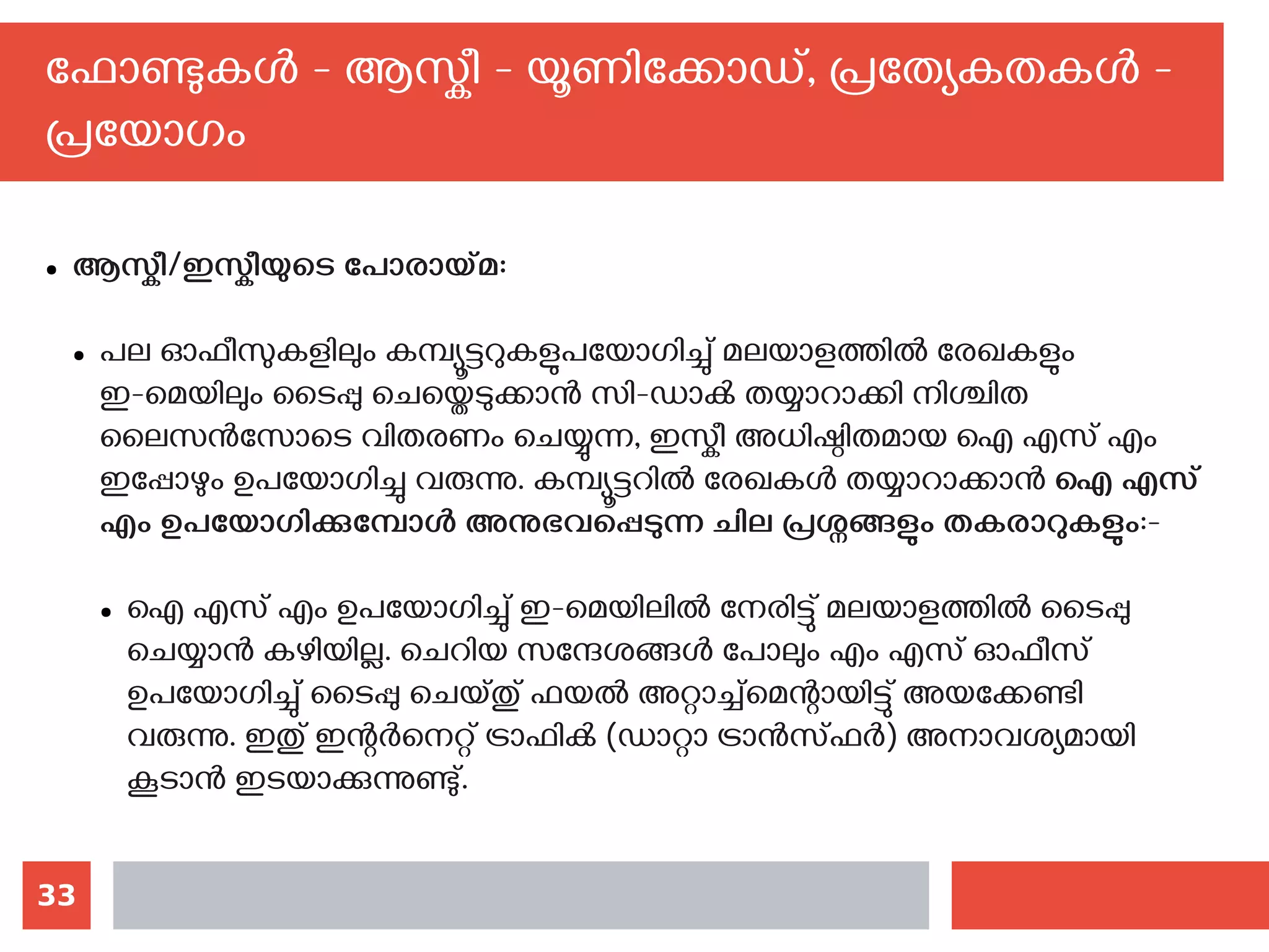 33
ഫോണ്ടുകള്‍ - ആസ്കീ - യൂണിക്കോഡ്, പ്രത്യേകതകള്‍ -
പ്രയോഗം
● ആസ്കീ/ഇസ്കീയുടെ പോരായ്മ:
● പല ഓഫീസുകളിലും കമ്പ്യൂട്ടറുകളുപയോഗിച്ചു് മലയാളത്തില്‍ രേഖകളും
ഇ-മെയിലും ടൈപ്പു ചെയ്തെടുക്കാന്‍ സി-ഡാക്‍ തയ്യാറാക്കി നിശ്ചിത
ലൈസന്‍സോടെ വിതരണം ചെയ്യുന്ന, ഇസ്കീ അധിഷ്ഠിതമായ ഐ എസ് എം
ഇപ്പോഴും ഉപയോഗിച്ചു വരുന്നു. കമ്പ്യൂട്ടറില്‍ രേഖകള്‍ തയ്യാറാക്കാന്‍ ഐ എസ്
എം ഉപയോഗിക്കുമ്പോള്‍ അനുഭവപ്പെടുന്ന ചില പ്രശ്നങ്ങളും തകരാറുകളും:-
● ഐ എസ് എം ഉപയോഗിച്ചു് ഇ-മെയിലില്‍ നേരിട്ടു് മലയാളത്തില്‍ ടൈപ്പു
ചെയ്യാന്‍ കഴിയില്ല. ചെറിയ സന്ദേശങ്ങള്‍ പോലും എം എസ് ഓഫീസ്
ഉപയോഗിച്ചു് ടൈപ്പു ചെയ്തു് ഫയല്‍ അറ്റാച്ച്‌മെന്റായിട്ടു് അയക്കേണ്ടി
വരുന്നു. ഇതു് ഇന്റര്‍നെറ്റ് ട്രാഫിക്‍ (ഡാറ്റാ ട്രാന്‍സ്ഫര്‍) അനാവശ്യമായി
കൂടാന്‍ ഇടയാക്കുന്നുണ്ടു്.
 