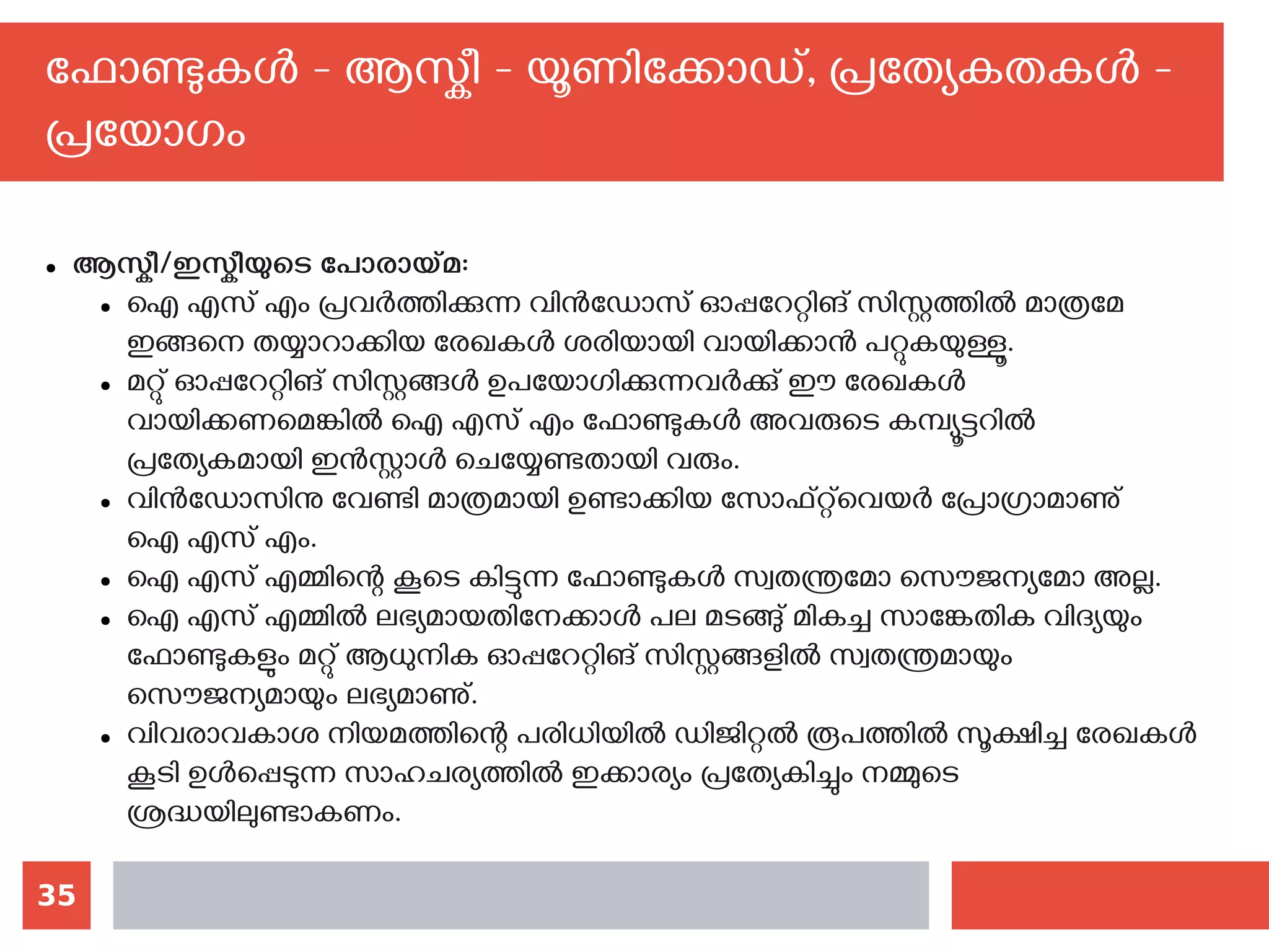 35
ഫോണ്ടുകള്‍ - ആസ്കീ - യൂണിക്കോഡ്, പ്രത്യേകതകള്‍ -
പ്രയോഗം
● ആസ്കീ/ഇസ്കീയുടെ പോരായ്മ:
● ഐ എസ് എം പ്രവര്‍ത്തിക്കുന്ന വിന്‍ഡോസ് ഓപ്പറേറ്റിങ് സിസ്റ്റത്തില്‍ മാത്രമേ
ഇങ്ങനെ തയ്യാറാക്കിയ രേഖകള്‍ ശരിയായി വായിക്കാന്‍ പറ്റുകയുള്ളൂ.
● മറ്റു് ഓപ്പറേറ്റിങ് സിസ്റ്റങ്ങള്‍ ഉപയോഗിക്കുന്നവര്‍ക്കു് ഈ രേഖകള്‍
വായിക്കണമെങ്കില്‍ ഐ എസ് എം ഫോണ്ടുകള്‍ അവരുടെ കമ്പ്യൂട്ടറില്‍
പ്രത്യേകമായി ഇന്‍സ്റ്റാള്‍ ചെയ്യേണ്ടതായി വരും.
● വിന്‍ഡോസിനു വേണ്ടി മാത്രമായി ഉണ്ടാക്കിയ സോഫ്റ്റ്‌വെയര്‍ പ്രോഗ്രാമാണു്
ഐ എസ് എം.
● ഐ എസ് എമ്മിന്റെ കൂടെ കിട്ടുന്ന ഫോണ്ടുകള്‍ സ്വതന്ത്രമോ സൌജന്യമോ അല്ല.
● ഐ എസ് എമ്മില്‍ ലഭ്യമായതിനേക്കാള്‍ പല മടങ്ങു് മികച്ച സാങ്കേതിക വിദ്യയും
ഫോണ്ടുകളും മറ്റു് ആധുനിക ഓപ്പറേറ്റിങ് സിസ്റ്റങ്ങളില്‍ സ്വതന്ത്രമായും
സൌജന്യമായും ലഭ്യമാണു്.
● വിവരാവകാശ നിയമത്തിന്റെ പരിധിയില്‍ ഡിജിറ്റല്‍ രൂപത്തില്‍ സൂക്ഷിച്ച രേഖകള്‍
കൂടി ഉള്‍പ്പെടുന്ന സാഹചര്യത്തില്‍ ഇക്കാര്യം പ്രത്യേകിച്ചും നമ്മുടെ
ശ്രദ്ധയിലുണ്ടാകണം.
 