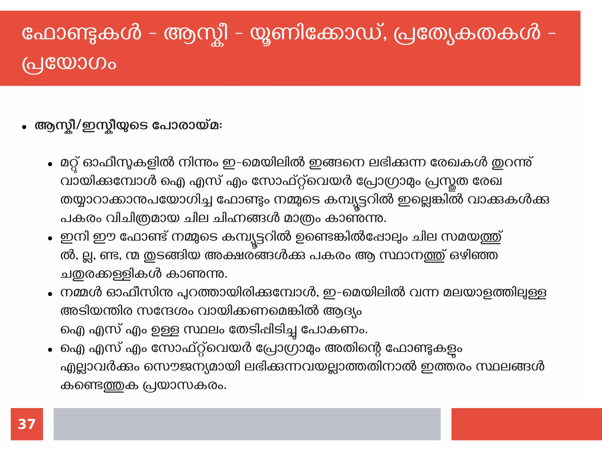 37
ഫോണ്ടുകള്‍ - ആസ്കീ - യൂണിക്കോഡ്, പ്രത്യേകതകള്‍ -
പ്രയോഗം
● ആസ്കീ/ഇസ്കീയുടെ പോരായ്മ:
● മറ്റു് ഓഫീസുകളില്‍ നിന്നും ഇ-മെയിലില്‍ ഇങ്ങനെ ലഭിക്കുന്ന രേഖകള്‍ തുറന്നു്
വായിക്കുമ്പോള്‍ ഐ എസ് എം സോഫ്റ്റ്‌വെയര്‍ പ്രോഗ്രാമും പ്രസ്തുത രേഖ
തയ്യാറാക്കാനുപയോഗിച്ച ഫോണ്ടും നമ്മുടെ കമ്പ്യൂട്ടറില്‍ ഇല്ലെങ്കില്‍ വാക്കുകള്‍ക്കു
പകരം വിചിത്രമായ ചില ചിഹ്നങ്ങള്‍ മാത്രം കാണുന്നു.
● ഇനി ഈ ഫോണ്ട് നമ്മുടെ കമ്പ്യൂട്ടറില്‍ ഉണ്ടെങ്കില്‍പ്പോലും ചില സമയത്തു്
ല്‍‍, ല്ല, ണ്ട, ന്മ തുടങ്ങിയ അക്ഷരങ്ങള്‍ക്കു പകരം ആ സ്ഥാനത്തു് ഒഴിഞ്ഞ
ചതുരക്കള്ളികള്‍ കാണുന്നു.
● നമ്മള്‍ ഓഫീസിനു പുറത്തായിരിക്കുമ്പോള്‍, ഇ-മെയിലില്‍ വന്ന മലയാളത്തിലുള്ള
അടിയന്തിര സന്ദേശം വായിക്കണമെങ്കില്‍ ആദ്യം
ഐ എസ് എം ഉള്ള സ്ഥലം തേടിപ്പിടിച്ചു പോകണം.
● ഐ എസ് എം സോഫ്റ്റ്‌വെയര്‍ പ്രോഗ്രാമും അതിന്റെ ഫോണ്ടുകളും
എല്ലാവര്‍ക്കും സൌജന്യമായി ലഭിക്കുന്നവയല്ലാത്തതിനാല്‍ ഇത്തരം സ്ഥലങ്ങള്‍
കണ്ടെത്തുക പ്രയാസകരം.
 