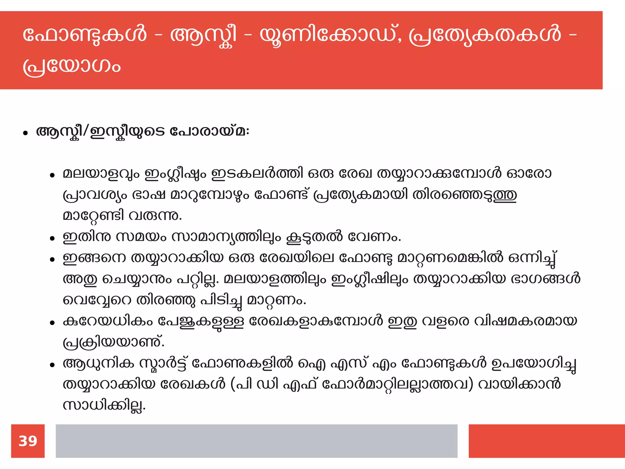 39
ഫോണ്ടുകള്‍ - ആസ്കീ - യൂണിക്കോഡ്, പ്രത്യേകതകള്‍ -
പ്രയോഗം
● ആസ്കീ/ഇസ്കീയുടെ പോരായ്മ:
● മലയാളവും ഇംഗ്ലീഷും ഇടകലര്‍ത്തി ഒരു രേഖ തയ്യാറാക്കുമ്പോള്‍ ഓരോ
പ്രാവശ്യം ഭാഷ മാറുമ്പോഴും ഫോണ്ട് പ്രത്യേകമായി തിരഞ്ഞെടുത്തു
മാറ്റേണ്ടി വരുന്നു.
● ഇതിനു സമയം സാമാന്യത്തിലും കൂടുതല്‍ വേണം.
● ഇങ്ങനെ തയ്യാറാക്കിയ ഒരു രേഖയിലെ ഫോണ്ടു മാറ്റണമെങ്കില്‍ ഒന്നിച്ചു്
അതു ചെയ്യാനും പറ്റില്ല. മലയാളത്തിലും ഇംഗ്ലീഷിലും തയ്യാറാക്കിയ ഭാഗങ്ങള്‍
വെവ്വേറെ തിരഞ്ഞു പിടിച്ചു മാറ്റണം.
● കുറേയധികം പേജുകളുള്ള രേഖകളാകുമ്പോള്‍ ഇതു വളരെ വിഷമകരമായ
പ്രക്രിയയാണു്.
● ആധുനിക സ്മാര്‍ട്ട് ഫോണുകളില്‍ ഐ എസ് എം ഫോണ്ടുകള്‍ ഉപയോഗിച്ചു
തയ്യാറാക്കിയ രേഖകള്‍ (പി ഡി എഫ് ഫോര്‍മാറ്റിലല്ലാത്തവ) വായിക്കാന്‍
സാധിക്കില്ല.
 