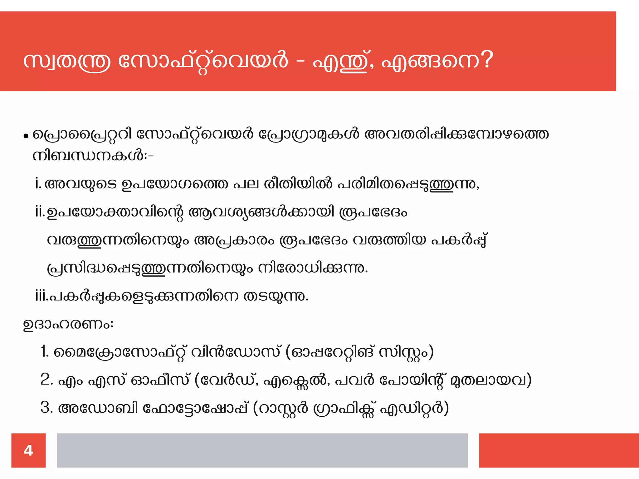 4
സ്വതന്ത്ര സോഫ്റ്റ്‌വെയര്‍ - എന്തു്, എങ്ങനെ?‍
● പ്രൊപ്രൈറ്ററി സോഫ്റ്റ്‌വെയര്‍ പ്രോഗ്രാമുകള്‍ അവതരിപ്പിക്കുമ്പോഴത്തെ
നിബന്ധനകള്‍:-
i.അവയുടെ ഉപയോഗത്തെ പല രീതിയില്‍ പരിമിതപ്പെടുത്തുന്നു,
ii.ഉപയോക്താവിന്റെ ആവശ്യങ്ങള്‍ക്കായി രൂപഭേദം
വരുത്തുന്നതിനെയും അപ്രകാരം രൂപഭേദം വരുത്തിയ പകര്‍പ്പു്
പ്രസിദ്ധപ്പെടുത്തുന്നതിനെയും നിരോധിക്കുന്നു.
iii.പകര്‍പ്പുകളെടുക്കുന്നതിനെ തടയുന്നു.
ഉദാഹരണം:
1. മൈക്രോസോഫ്റ്റ് വിന്‍ഡോസ് (ഓപ്പറേറ്റിങ് സിസ്റ്റം)
2. എം എസ് ഓഫീസ് (വേര്‍ഡ്, എക്സെല്‍, പവര്‍ പോയിന്റ് മുതലായവ)
3. അഡോബി ഫോട്ടോഷോപ്പ് (റാസ്റ്റര്‍ ഗ്രാഫിക്സ് എഡിറ്റര്‍)
 