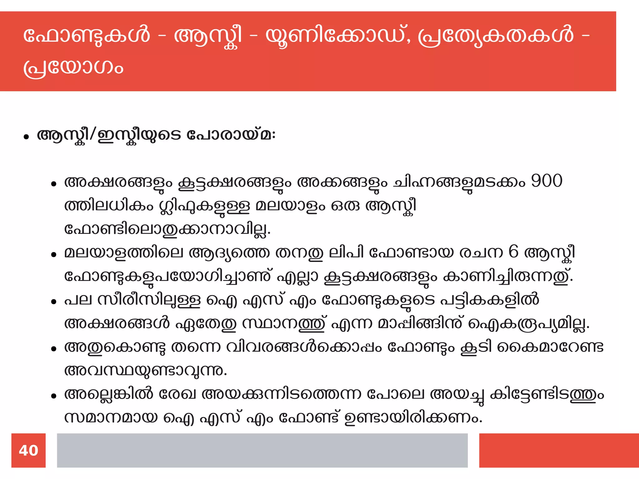 40
ഫോണ്ടുകള്‍ - ആസ്കീ - യൂണിക്കോഡ്, പ്രത്യേകതകള്‍ -
പ്രയോഗം
● ആസ്കീ/ഇസ്കീയുടെ പോരായ്മ:
● അക്ഷരങ്ങളും കൂട്ടക്ഷരങ്ങളും അക്കങ്ങളും ചിഹ്നങ്ങളുമടക്കം 900
ത്തിലധികം ഗ്ലിഫുകളുള്ള മലയാളം ഒരു ആസ്കീ
ഫോണ്ടിലൊതുക്കാനാവില്ല.
● മലയാളത്തിലെ ആദ്യത്തെ തനതു ലിപി ഫോണ്ടായ രചന 6 ആസ്കീ
ഫോണ്ടുകളുപയോഗിച്ചാണു് എല്ലാ കൂട്ടക്ഷരങ്ങളും കാണിച്ചിരുന്നതു്.
● പല സീരീസിലുള്ള ഐ എസ് എം ഫോണ്ടുകളുടെ പട്ടികകളില്‍
അക്ഷരങ്ങള്‍ ഏതേതു സ്ഥാനത്തു് എന്ന മാപ്പിങ്ങിനു് ഐകരൂപ്യമില്ല.
● അതുകൊണ്ടു തന്നെ വിവരങ്ങള്‍‌ക്കൊപ്പം ഫോണ്ടും കൂടി കൈമാറേണ്ട
അവസ്ഥയുണ്ടാവുന്നു.
● അല്ലെങ്കില്‍ രേഖ അയക്കുന്നിടത്തെന്ന പോലെ അയച്ചു കിട്ടേണ്ടിടത്തും
സമാനമായ ഐ എസ് എം ഫോണ്ട് ഉണ്ടായിരിക്കണം.
 
