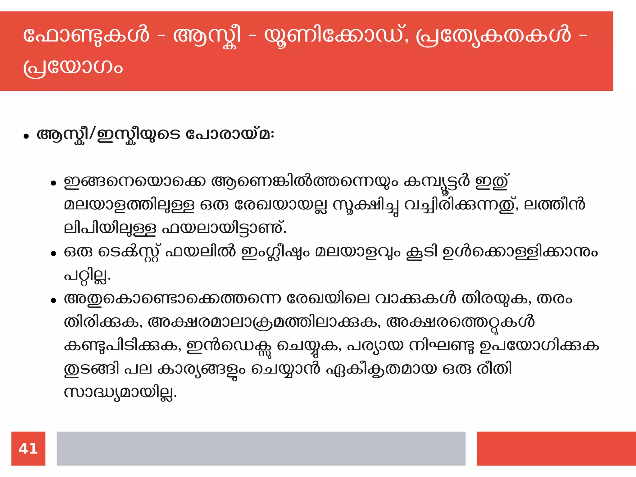 41
ഫോണ്ടുകള്‍ - ആസ്കീ - യൂണിക്കോഡ്, പ്രത്യേകതകള്‍ -
പ്രയോഗം
● ആസ്കീ/ഇസ്കീയുടെ പോരായ്മ:
● ഇങ്ങനെയൊക്കെ ആണെങ്കില്‍ത്തന്നെയും കമ്പ്യൂട്ടര്‍ ഇതു്
മലയാളത്തിലുള്ള ഒരു രേഖയായല്ല സൂക്ഷിച്ചു വച്ചിരിക്കുന്നതു്, ലത്തീന്‍
ലിപിയിലുള്ള ഫയലായിട്ടാണു്.
● ഒരു ടെക്‍സ്റ്റ് ഫയലില്‍ ഇംഗ്ലീഷും മലയാളവും കൂടി ഉള്‍ക്കൊള്ളിക്കാനും
പറ്റില്ല.
● അതുകൊണ്ടൊക്കെത്തന്നെ രേഖയിലെ വാക്കുകള്‍ തിരയുക, തരം
തിരിക്കുക, അക്ഷരമാലാക്രമത്തിലാക്കുക, അക്ഷരത്തെറ്റുകള്‍
കണ്ടുപിടിക്കുക, ഇന്‍ഡെക്സു ചെയ്യുക, പര്യായ നിഘണ്ടു ഉപയോഗിക്കുക
തുടങ്ങി പല കാര്യങ്ങളും ചെയ്യാന്‍ ഏകീകൃതമായ ഒരു രീതി
സാദ്ധ്യമായില്ല.
 