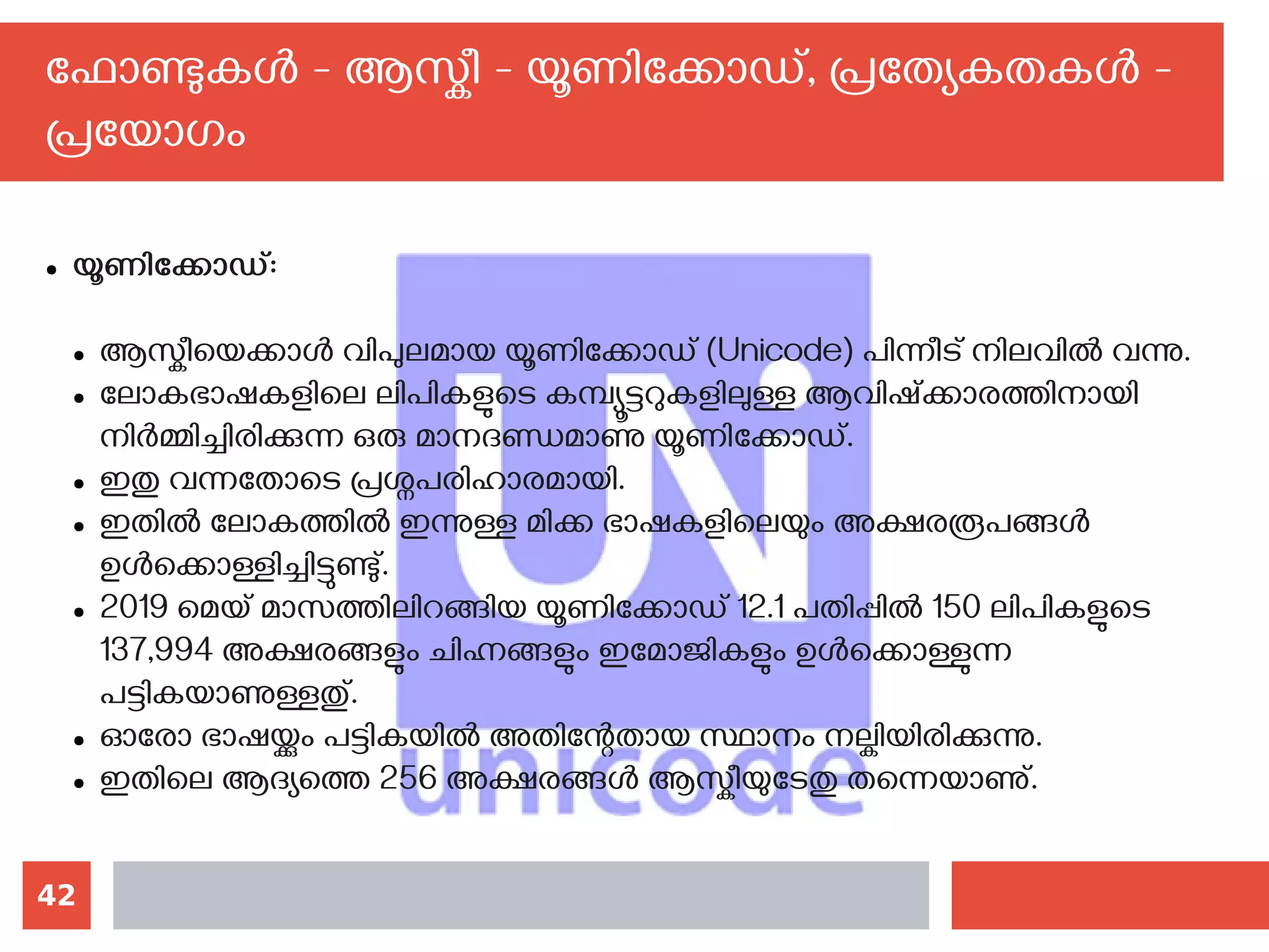 42
ഫോണ്ടുകള്‍ - ആസ്കീ - യൂണിക്കോഡ്, പ്രത്യേകതകള്‍ -
പ്രയോഗം
● യൂണിക്കോഡ്:
● ആസ്കീയെക്കാള്‍ വിപുലമായ യൂണിക്കോഡ് (Unicode) പിന്നീട് നിലവില്‍ വന്നു.
● ലോകഭാഷകളിലെ ലിപികളുടെ കമ്പ്യൂട്ടറുകളിലുള്ള ആവിഷ്ക്കാരത്തിനായി
നിര്‍മ്മിച്ചിരിക്കുന്ന ഒരു മാനദണ്ഡമാണു യൂണിക്കോഡ്.
● ഇതു വന്നതോടെ പ്രശ്നപരിഹാരമായി.
● ഇതില്‍ ലോകത്തില്‍ ഇന്നുള്ള മിക്ക ഭാഷകളിലെയും അക്ഷരരൂപങ്ങള്‍
ഉള്‍ക്കൊള്ളിച്ചിട്ടുണ്ടു്.
● 2019 മെയ് മാസത്തിലിറങ്ങിയ യൂണിക്കോഡ് 12.1 പതിപ്പില്‍ 150 ലിപികളുടെ
137,994 അക്ഷരങ്ങളും ചിഹ്നങ്ങളും ഇമോജികളും ഉള്‍ക്കൊള്ളുന്ന
പട്ടികയാണുള്ളതു്.
● ഓരോ ഭാഷയ്ക്കും പട്ടികയില്‍ അതിന്റേതായ സ്ഥാനം നല്കിയിരിക്കുന്നു.
● ഇതിലെ ആദ്യത്തെ 256 അക്ഷരങ്ങള്‍ ആസ്കീയുടേതു തന്നെയാണു്.
 